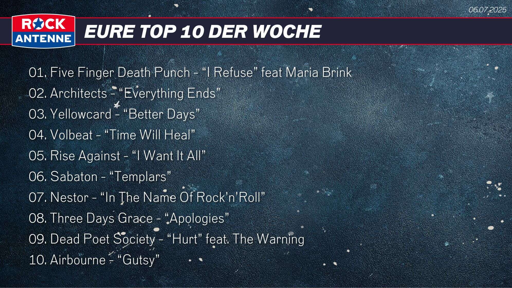 Die Top 10 vom 06.07.2025: 01. Five Finger Death Punch - “I Refuse” feat Maria Brink 02. Architects - “Everything Ends” 03. Yellowcard - “Better Days” 04. Volbeat - “Time Will Heal” 05. Rise Against - “I Want It All” 06. Sabaton - “Templars” 07. Nestor - “In The Name Of Rock’n’Roll” 08. Three Days Grace - “Apologies” 09. Dead Poet Society - “Hurt” feat. The Warning 10. Airbourne - “Gutsy”