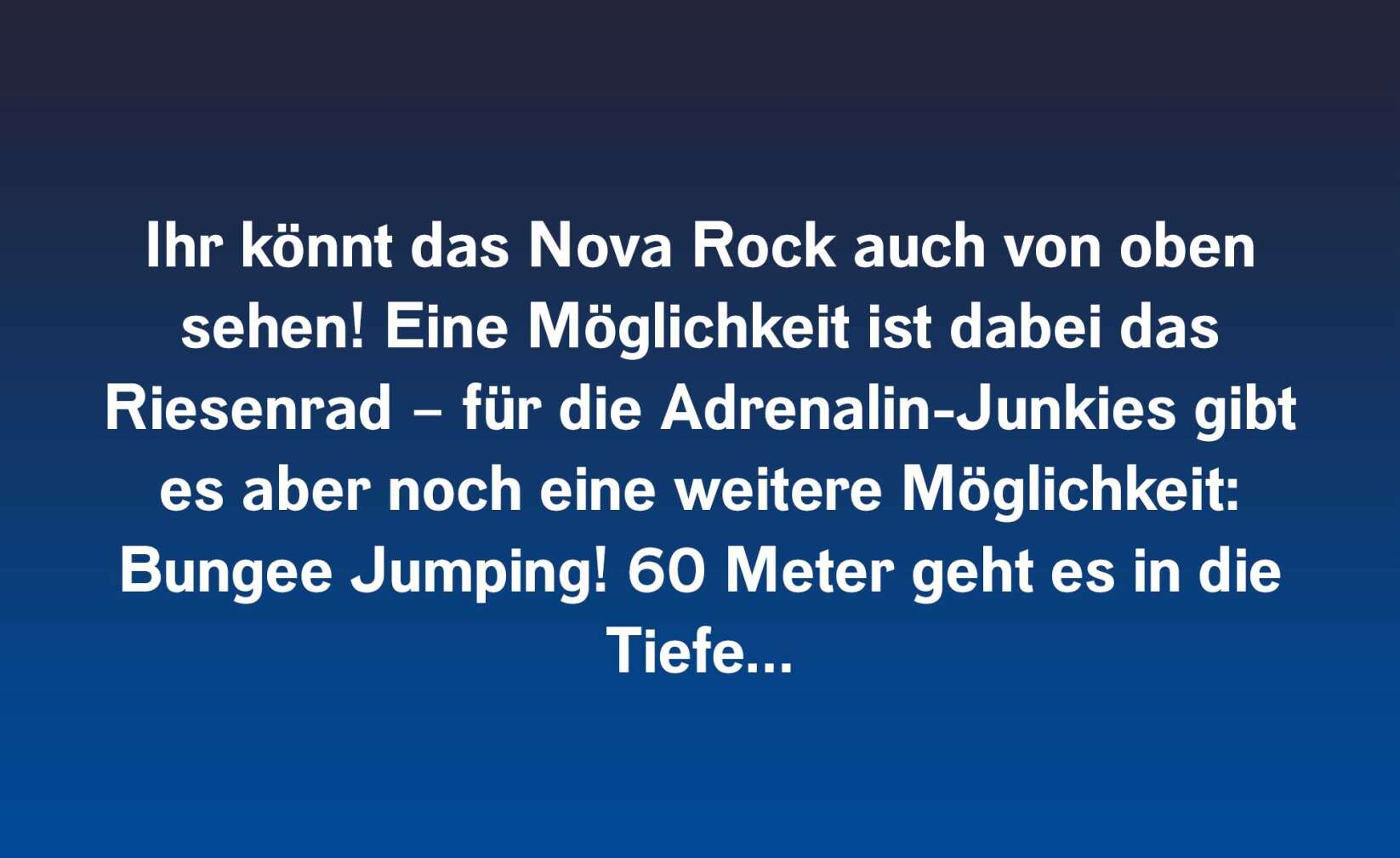 Ihr könnt das Nova Rock auch von oben sehen! Eine Möglichkeit ist dabei das Riesenrad – für die Adrenalin-Junkies gibt es aber noch eine weitere Möglichkeit: Bungee Jumping! 60 Meter geht es in die Tiefe…
