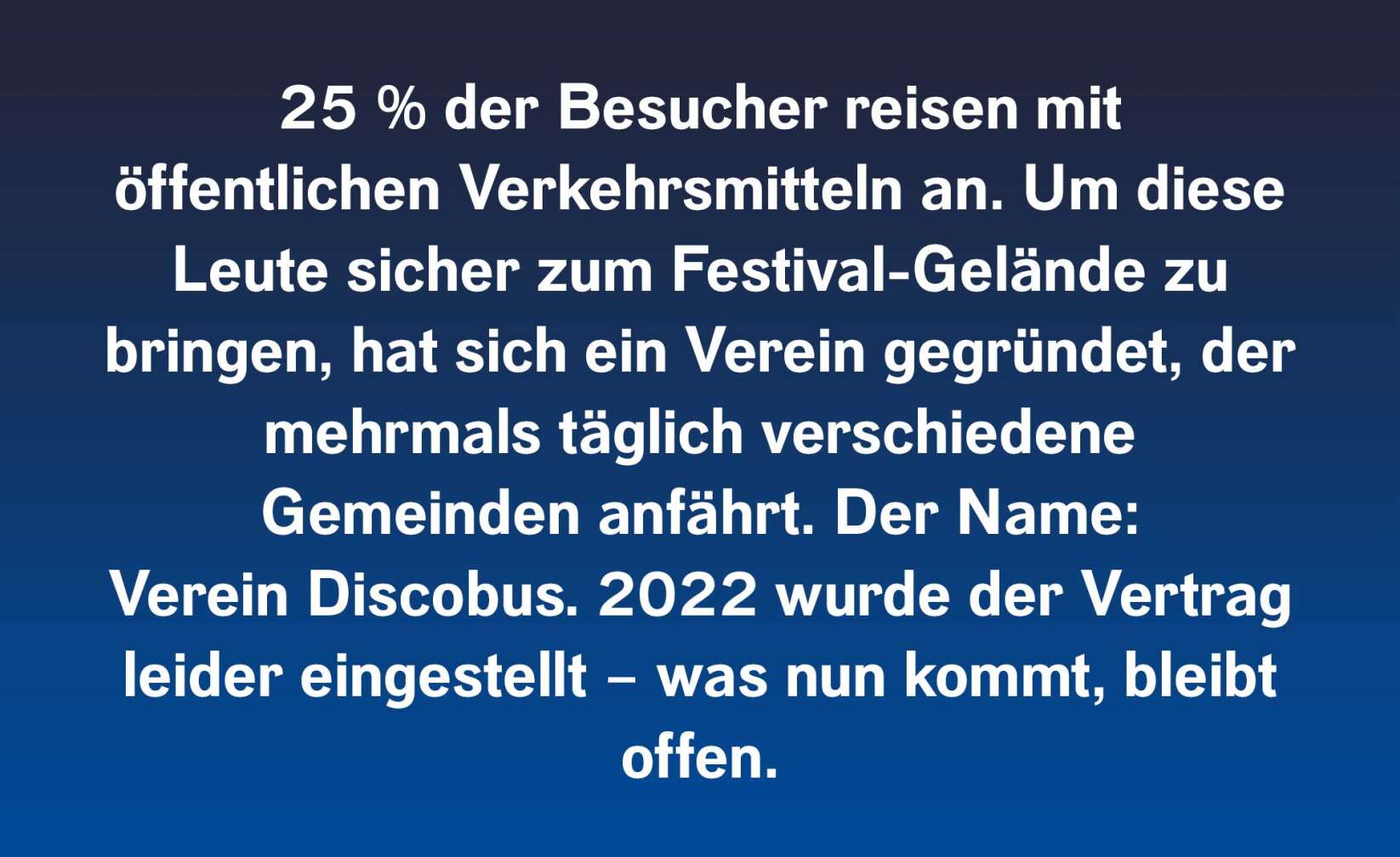 25 Prozent der Besucher reisen mit öffentlichen Verkehrsmitteln an. Um diese Leute sicher zum Festival-Gelände zu bringen, hat sich ein Verein gegründet, der mehrmals täglich verschiedene Gemeinden anfährt. Der Name: Verein Discobus. 2022 wurde der Vertrag leider eingestellt – was nun kommt, bleibt offen.