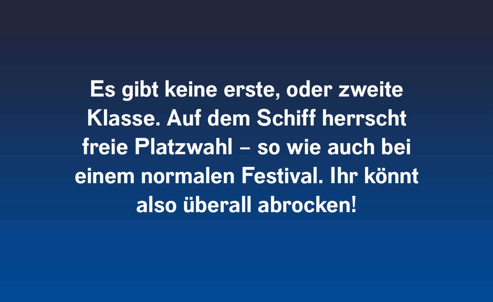 Es gibt keine erste oder zweite Klasse. Auf dem Schiff herrscht freie Platzwahl – so wie auch bei einem normalen Festival. Ihr könnt also überall abrocken!