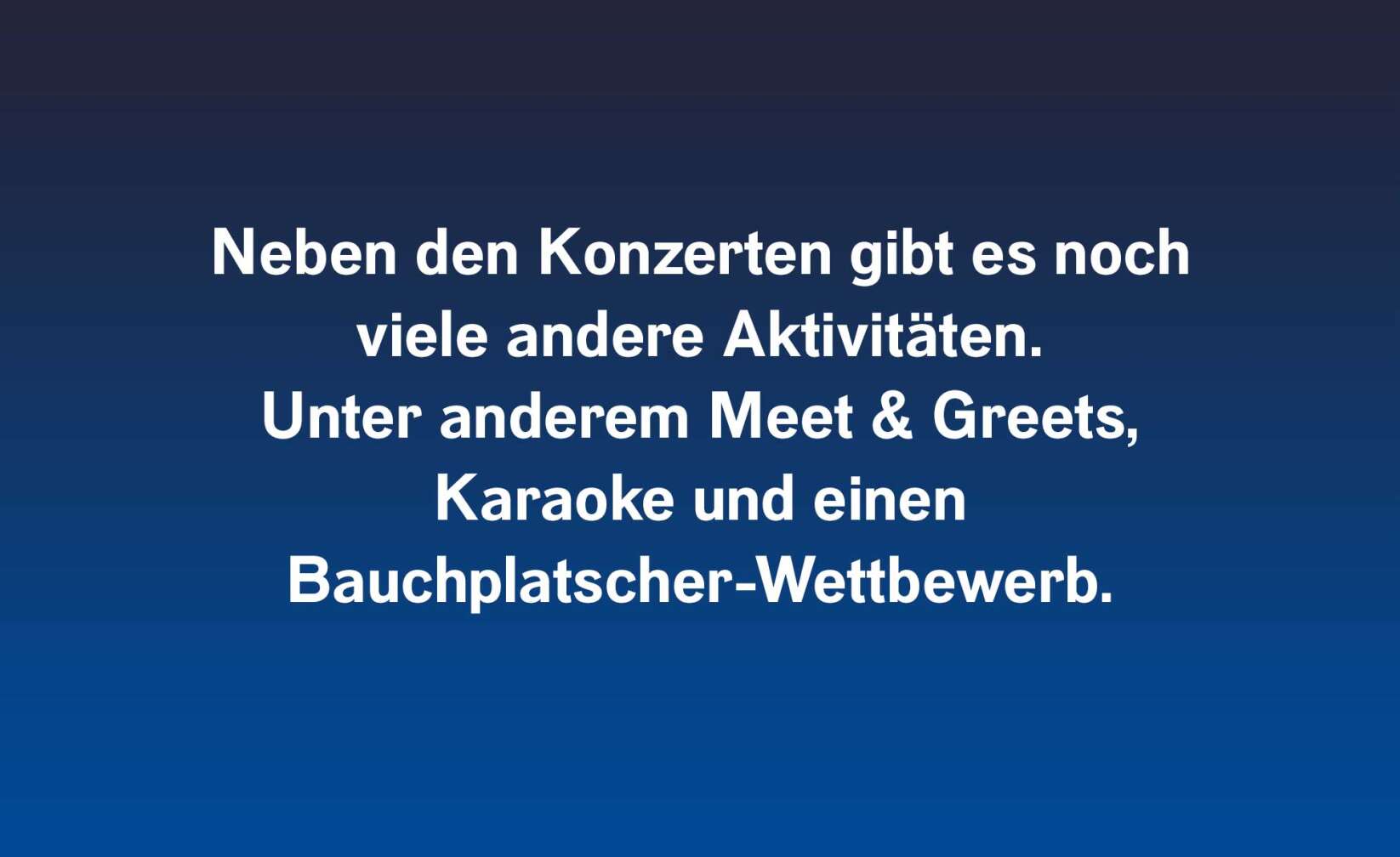 Neben den Konzerten gibt es noch viele andere Aktivitäten.  Unter anderem Meet & Greets, Karaoke und einen  Bauchplatscher-Wettbewerb.