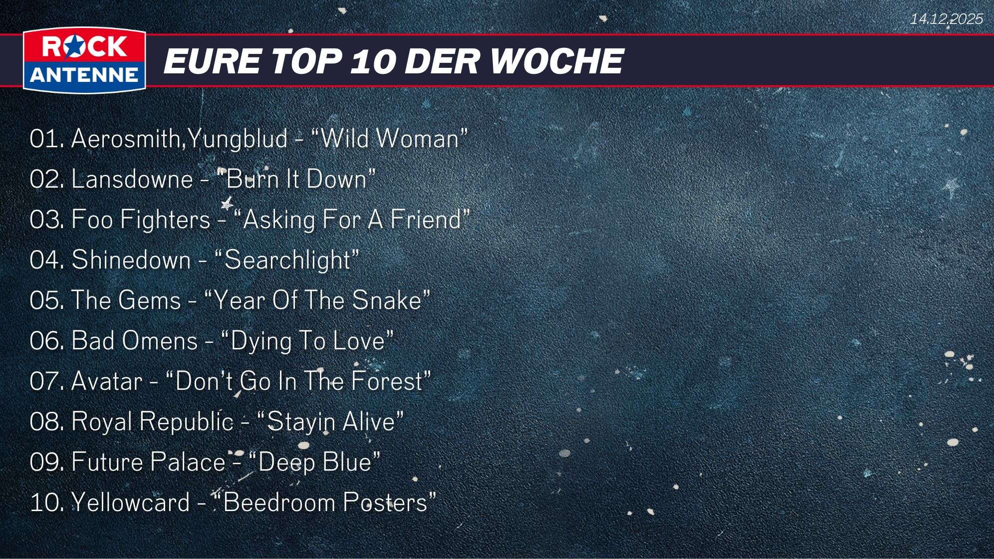 Die Top 10 vom 14.12.2025: 01. Aerosmith,Yungblud - “Wild Woman” 02. Lansdowne - “Burn It Down” 03. Foo Fighters - “Asking For A Friend” 04. Shinedown - “Searchlight” 05. The Gems - “Year Of The Snake” 06. Bad Omens - “Dying To Love” 07. Avatar - “Don’t Go In The Forest”  08. Royal Republic - “Stayin Alive” 09. Future Palace - “Deep Blue” 10. Yellowcard - “Beedroom Posters”