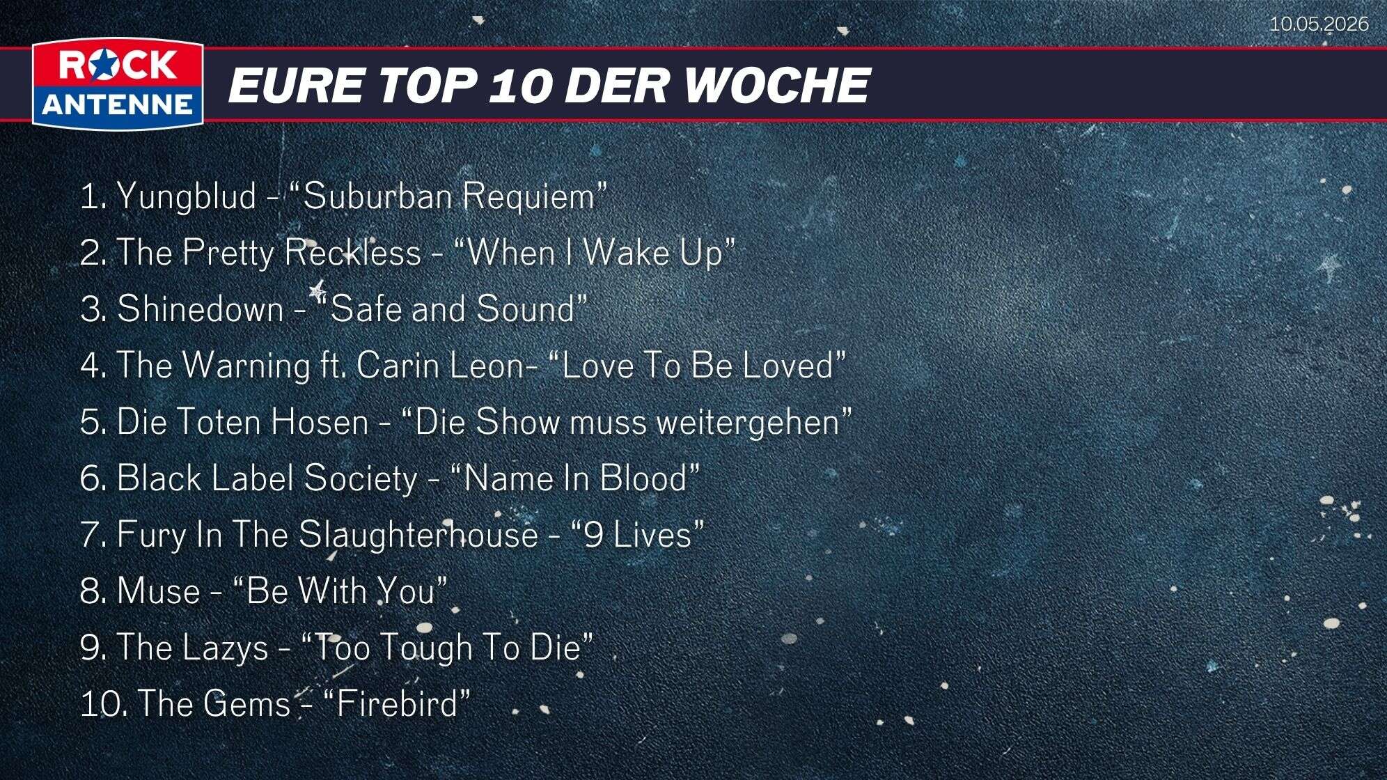 Die Top 10 vom 10.05.2026: 1. Yungblud - “Suburban Requiem” 2. The Pretty Reckless - “When I Wake Up” 3. Shinedown - “Safe and Sound” 4. The Warning ft. Carin Leon- “Love To Be Loved” 5. Die Toten Hosen - “Die Show muss weitergehen” 6. Black Label Society - “Name In Blood” 7. Fury In The Slaughterhouse - “9 Lives” 8. Muse - “Be With You” 9. The Lazys - “Too Tough To Die” 10. The Gems - “Firebird”