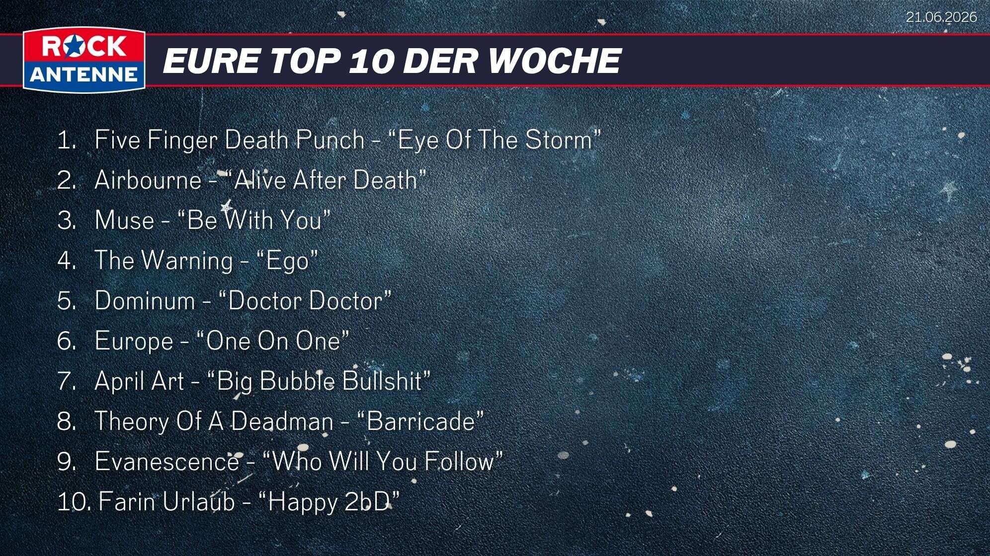 Die Top 10 vom 21.06.2026: 1.   Five Finger Death Punch - “Eye Of The Storm” 2.   Airbourne - “Alive After Death” 3.   Muse - “Be With You” 4.   The Warning - “Ego” 5.   Dominum - “Doctor Doctor” 6.   Europe - “One On One” 7.   April Art - “Big Bubble Bullshit” 8.   Theory Of A Deadman - “Barricade” 9.   Evanescence - “Who Will You Follow” 10. Farin Urlaub - “Happy 2bD”