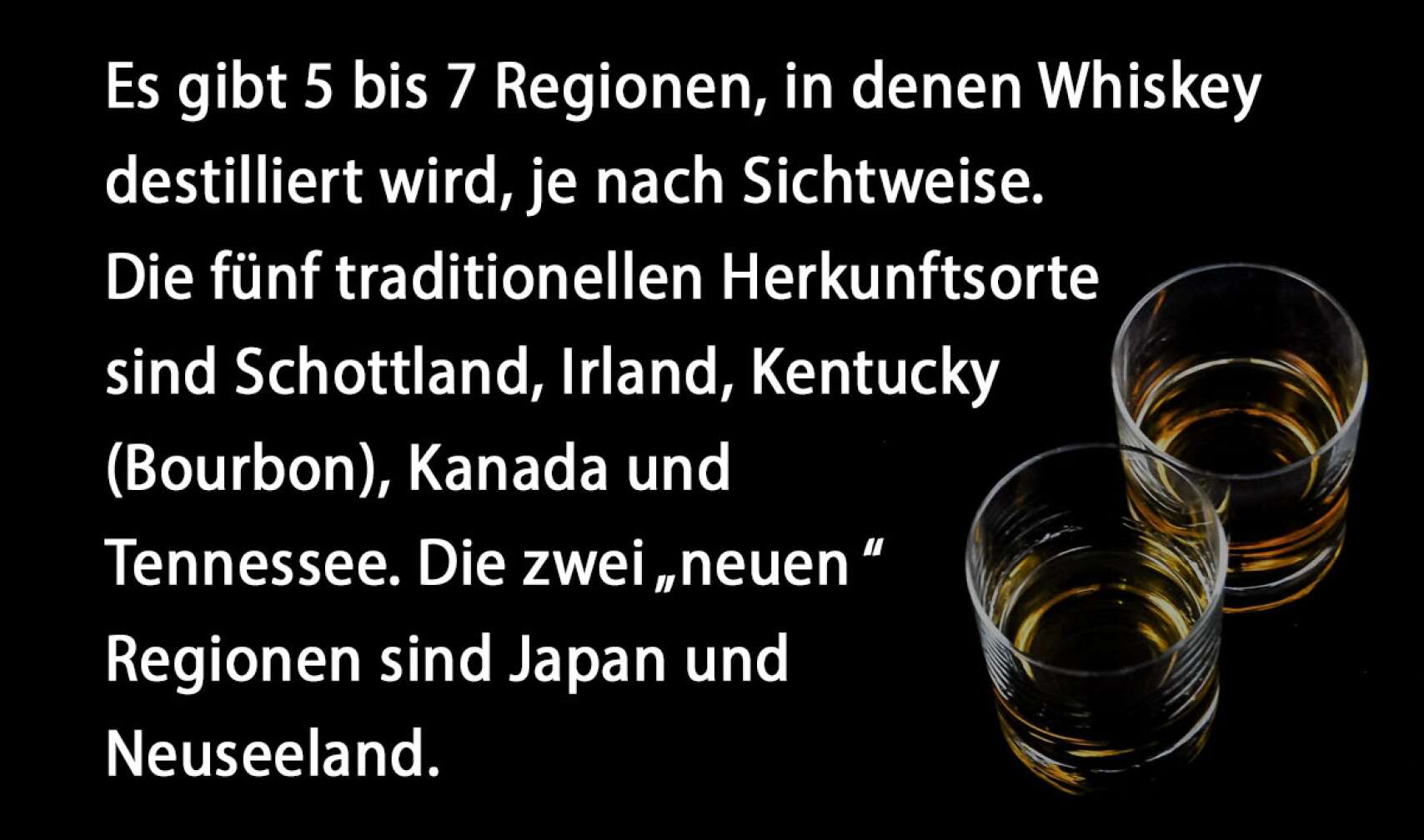 Es gibt 5 bis 7 Regionen, in denen Whiskey destilliert wird, je nach Sichtweise. Die fünf traditionellen Herkunftsorte sind Schottland, Irland, Kentucky (Bourbon), Kanada und Tennessee. Die zwei „neuen“ Regionen sind Japan und Neuseeland.