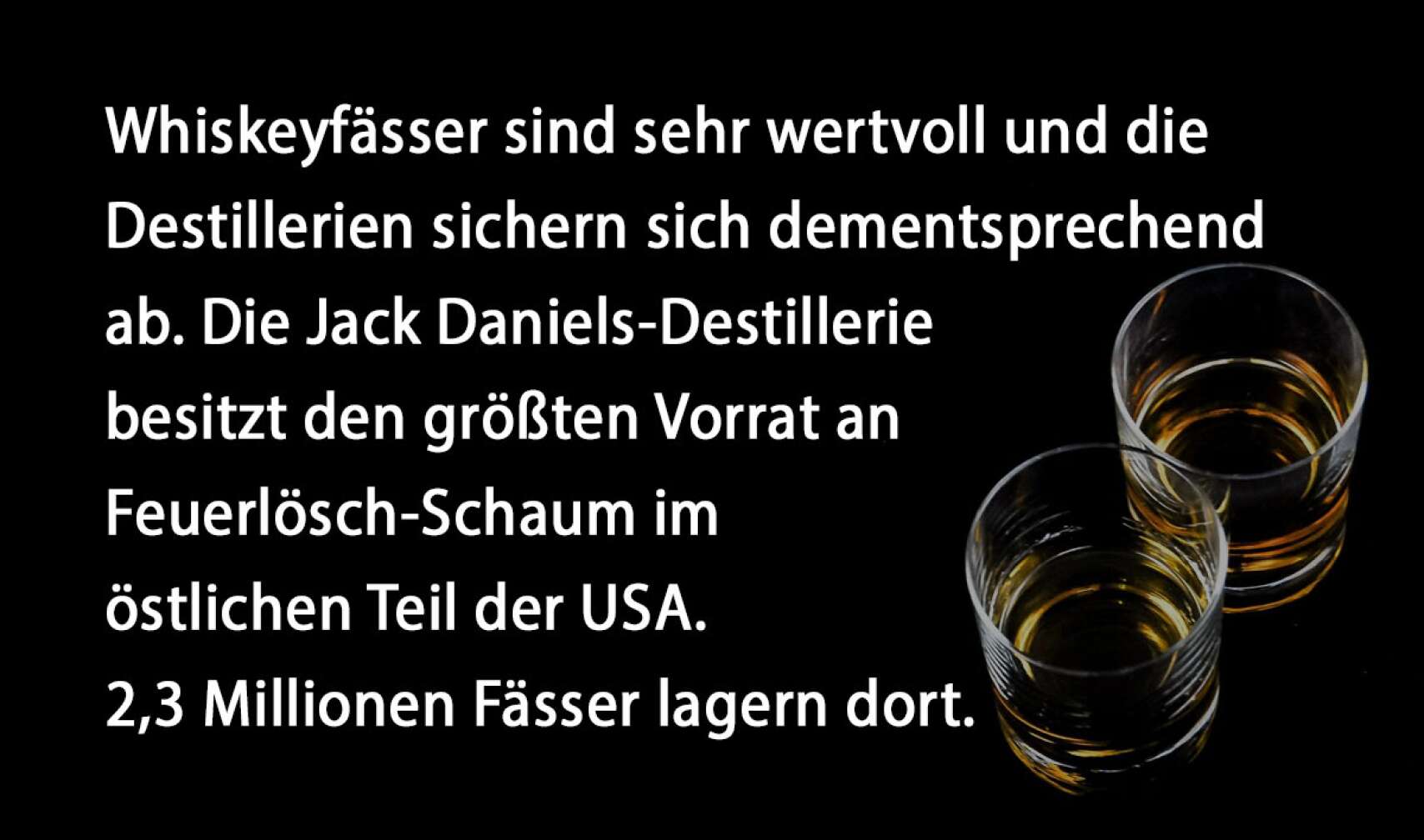 Whiskeyfässer sind sehr wertvoll und die Destillerien sichern sich dementsprechend ab. Die Jack Daniels-Destillerie besitzt den größten Vorrat an Feuerlösch-Schaum im östlichen Teil der USA. 2,3 Millionen Fässer lagern dort.