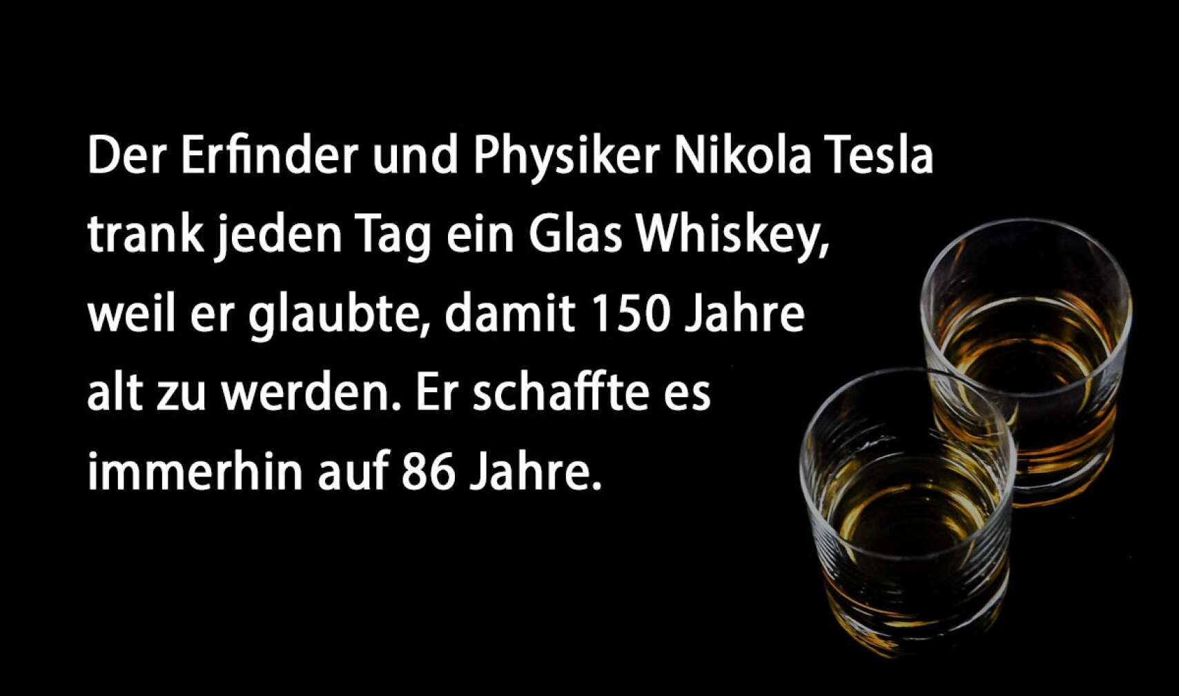 Der Erfinder und Physiker Nikola Tesla trank jeden Tag ein Glas Whiskey, weil er glaubte, damit 150 Jahre alt zu werden. Er schaffte es immerhin auf 86 Jahre.
