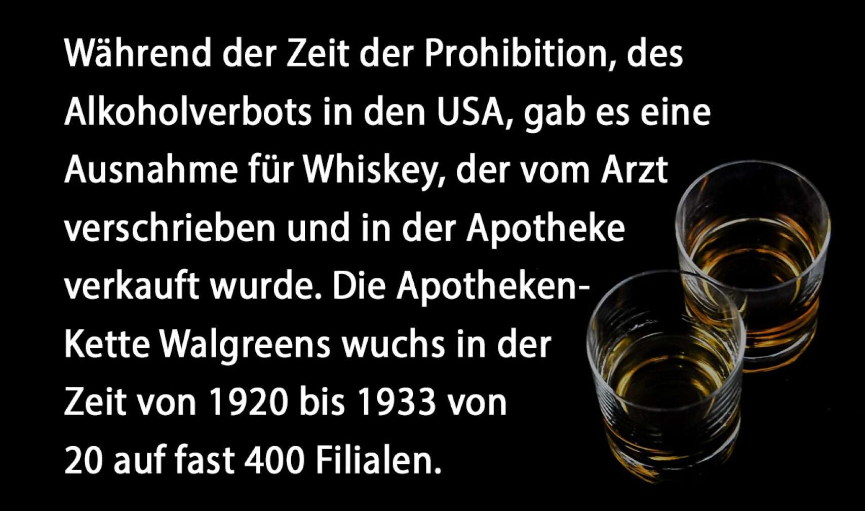 Während der Zeit der Prohibition, des Alkoholverbots in den USA, gab es eine Ausnahme für Whiskey, der vom Arzt verschrieben und in der Apotheke verkauft wurde. Die Apotheken-Kette Walgreens wuchs in der Zeit von 1920 bis 1933 von 20 auf fast 400 Filialen.