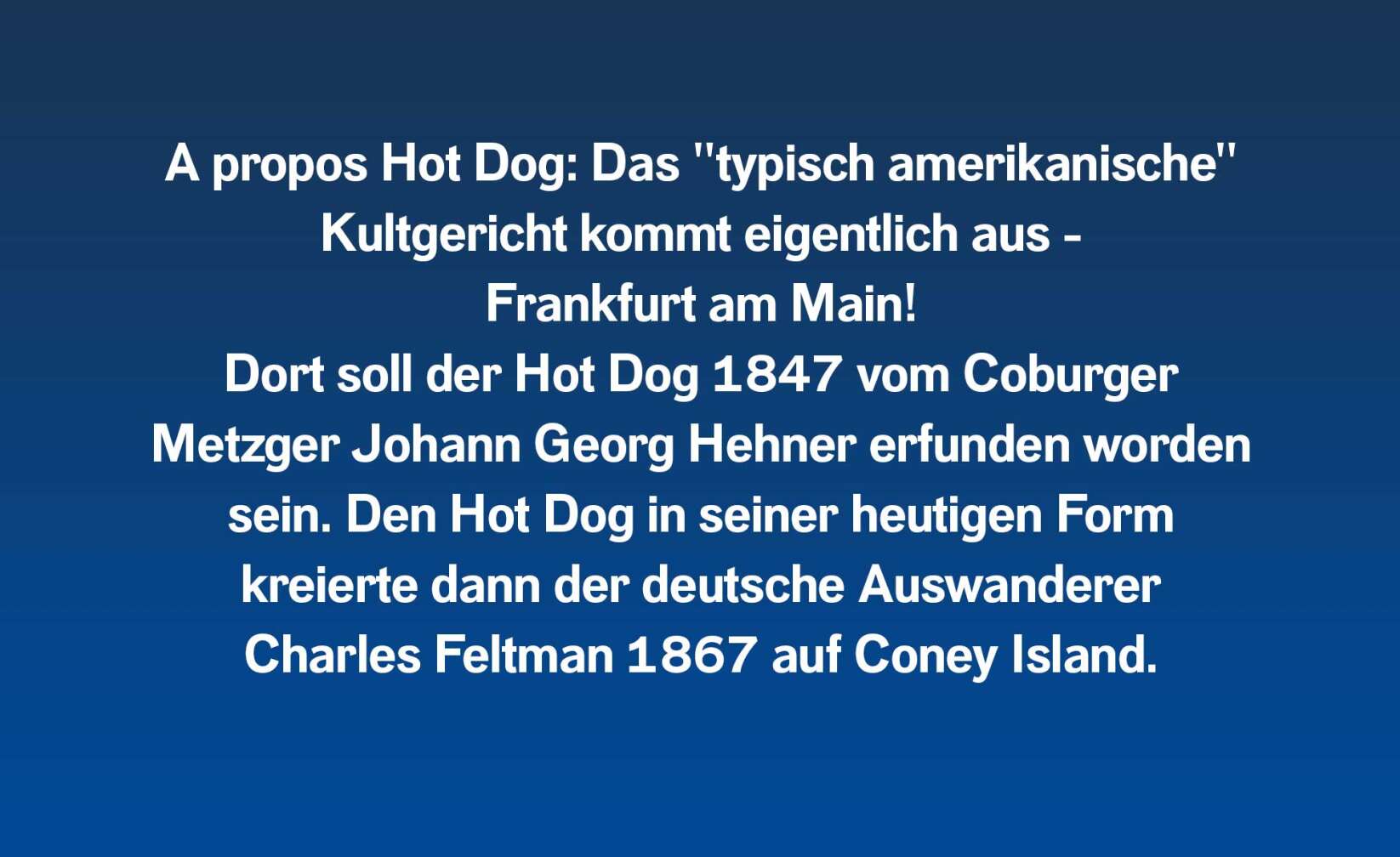 A propos Hot Dog: Das "typisch amerikanische" Kultgericht kommt eigentlich aus - Frankfurt am Main! Dort soll der Hot Dog 1847 vom Coburger Metzger Johann Georg Hehner erfunden worden sein. Den Hot Dog in seiner heutigen Form kreierte dann der deutsche Auswanderer Charles Feltman 1867 auf Coney Island.