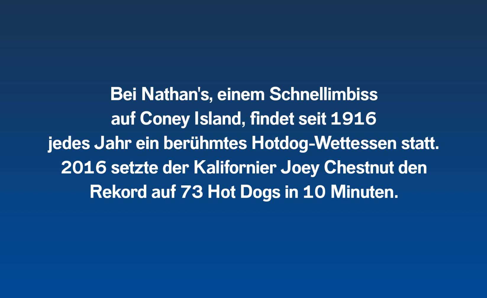 Bei Nathan's, einem Schnellimbiss auf Coney Island, findet seit 1916 jedes Jahr ein berühmtes Hotdog-Wettessen statt. 2016 setzte der Kalifornier Joey Chestnut den Rekord auf 73 Hot Dogs in 10 Minuten.