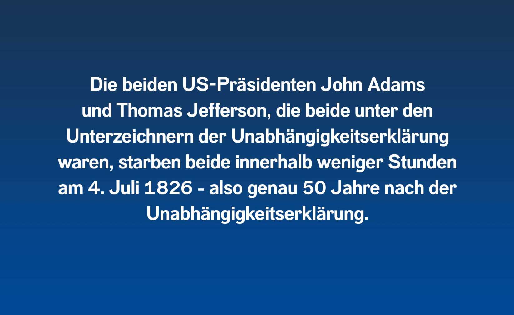 Die beiden US-Präsidenten John Adams und Thomas Jefferson, die beide unter den Unterzeichnern der Unabhängigkeitserklärung waren, starben beide innerhalb weniger Stunden am 4. Juli 1826 – genau 50 Jahre nach der Unabhängigkeitserklärung.