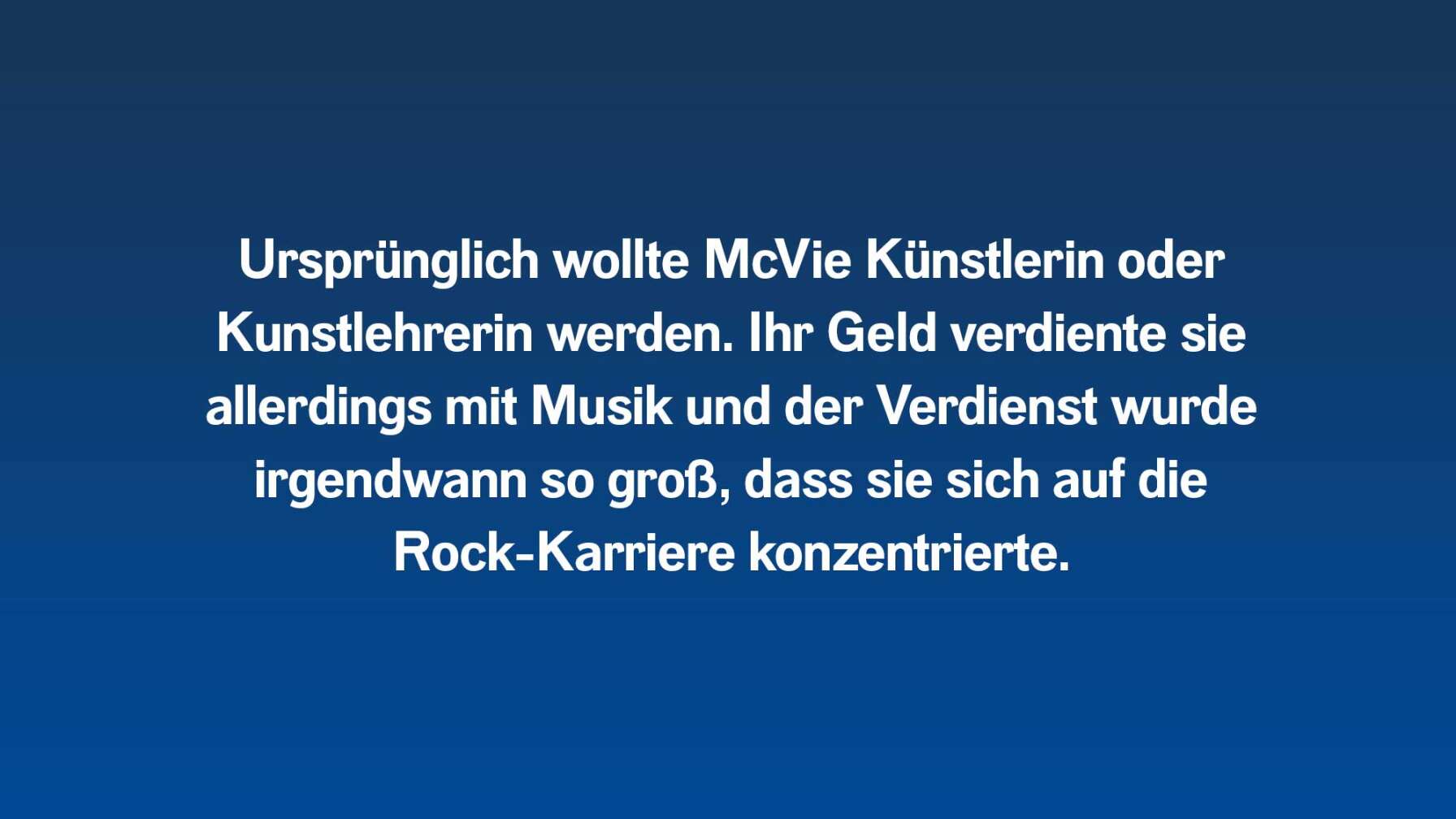 Ursprünglich wollte McVie Künstlerin oder Kunstlehrerin werden. Ihr Geld verdiente sie allerdings mit Musik und der Verdienst wurde irgendwann so groß, dass sie sich auf die Rock-Karriere konzentrierte.