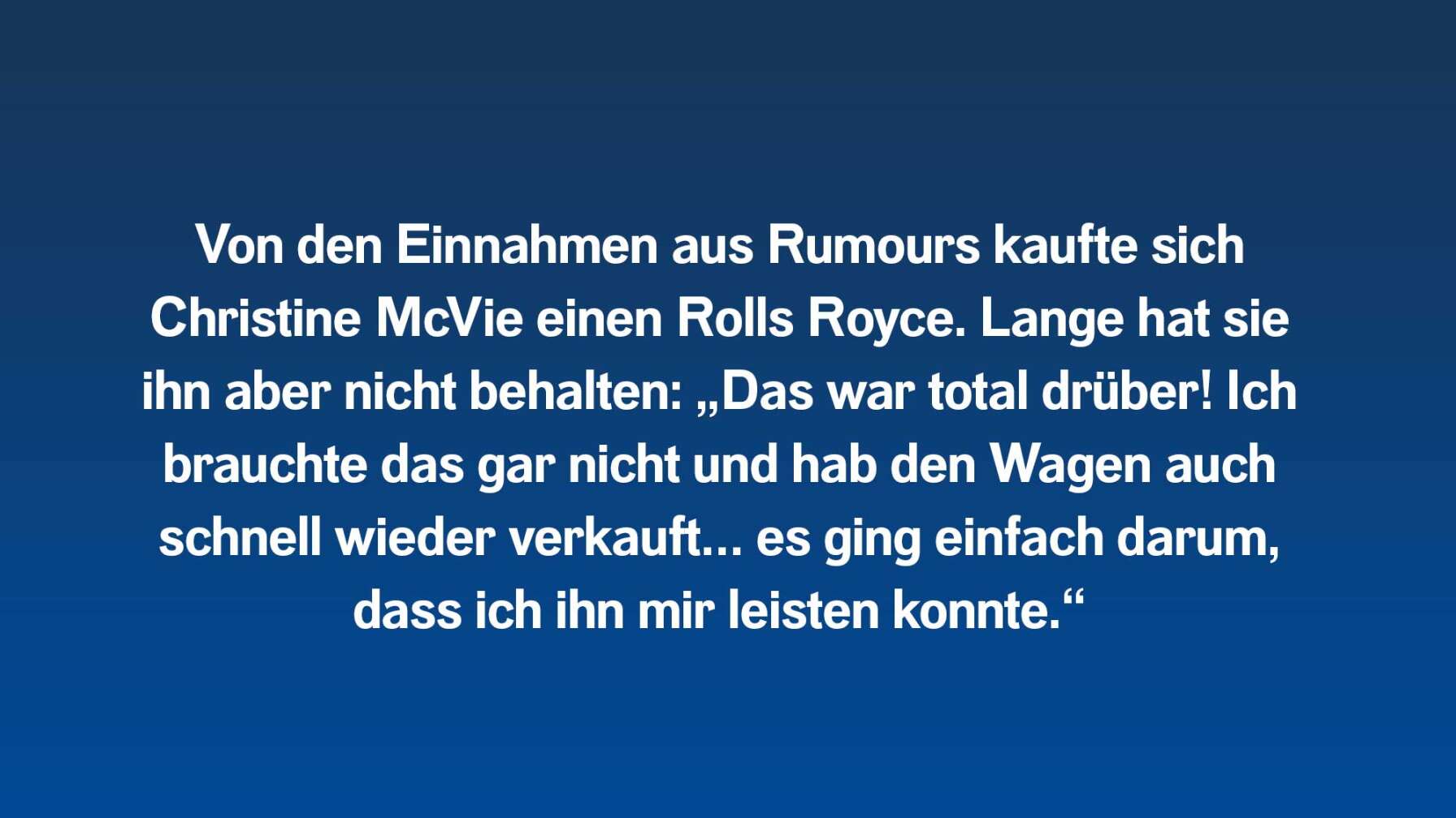 Von den Einnahmen aus Rumours kaufte sich Christine McVie einen Rolls Royce. Lange hat sie ihn aber nicht behalten: „Das war total drüber! Ich brauchte das gar nicht und hab den Wagen auch schnell wieder verkauft… es ging einfach darum, dass ich ihn mir leisten konnte.“