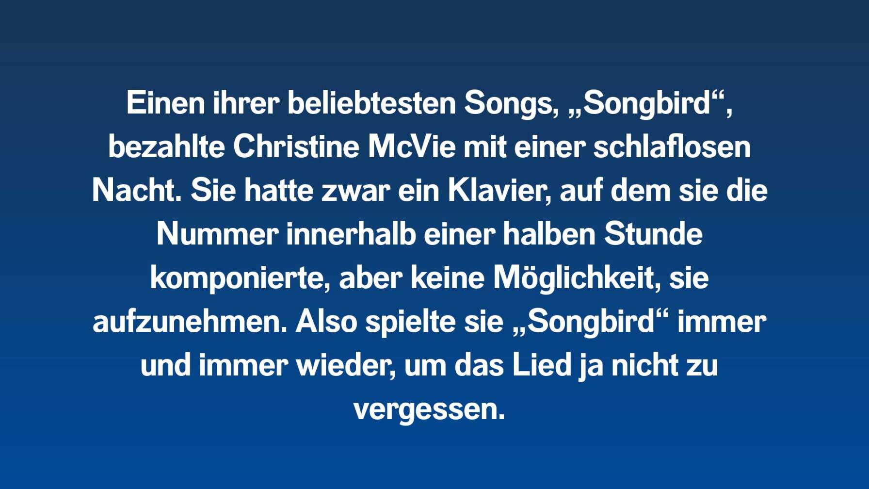 Einen ihrer beliebtesten Songs, „Songbird“, bezahlte Christine McVie mit einer schlaflosen Nacht. Sie hatte zwar ein Klavier, auf dem sie die Nummer innerhalb einer halben Stunde komponierte, aber keine Möglichkeit, sie aufzunehmen. Also spielte sie „Songbird“ immer und immer wieder, um das Lied ja nicht zu vergessen.