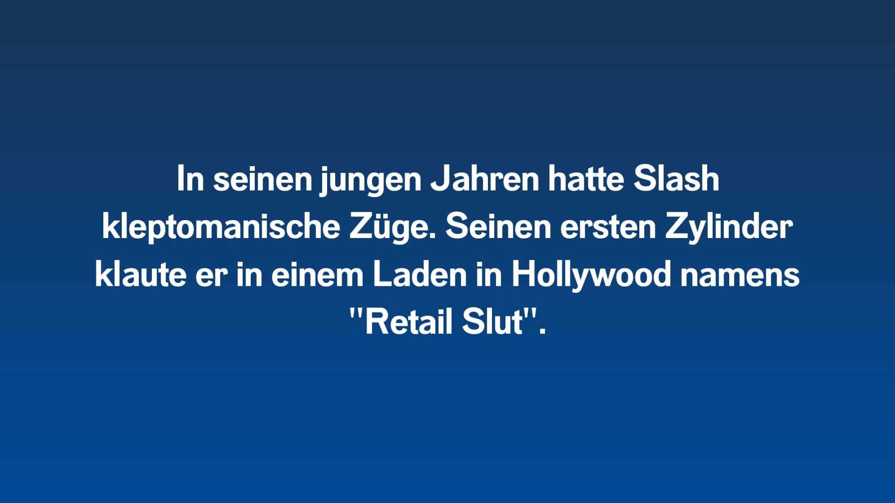 In seinen jungen Jahren hatte Slash kleptomanische Züge. Seinen ersten Zylinder klaute er in einem Laden in Hollywood namens "Retail Slut".