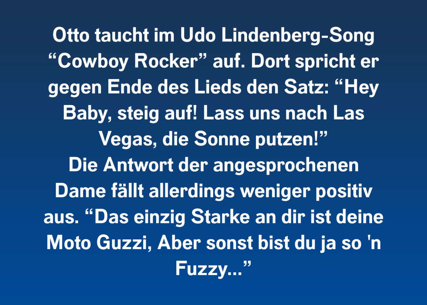 Otto taucht im Udo Lindenberg-Song "Cowboy Rocker" auf. Dort spricht er gegen Ende des Lieds den Satz: "Hey Baby, steig auf! Lass uns nach Las Vegas, die Sonne putzen!" Die Antwort der angesprochenen Dame fällt allerdings weniger positiv aus. "Das einzig starke an dir ist deine Moto Guzzi, aber sonst bist du ja so'n Fuzzy..."