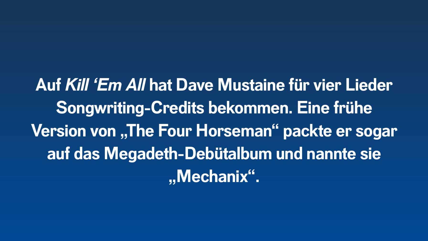 Auf Kill ‘Em All hat Dave Mustaine für vier Lieder Songwriting-Credits bekommen. Eine frühe Version von „The Four Horseman“ packte er sogar auf das Megadeth-Debütalbum und nannte sie „Mechanix“.