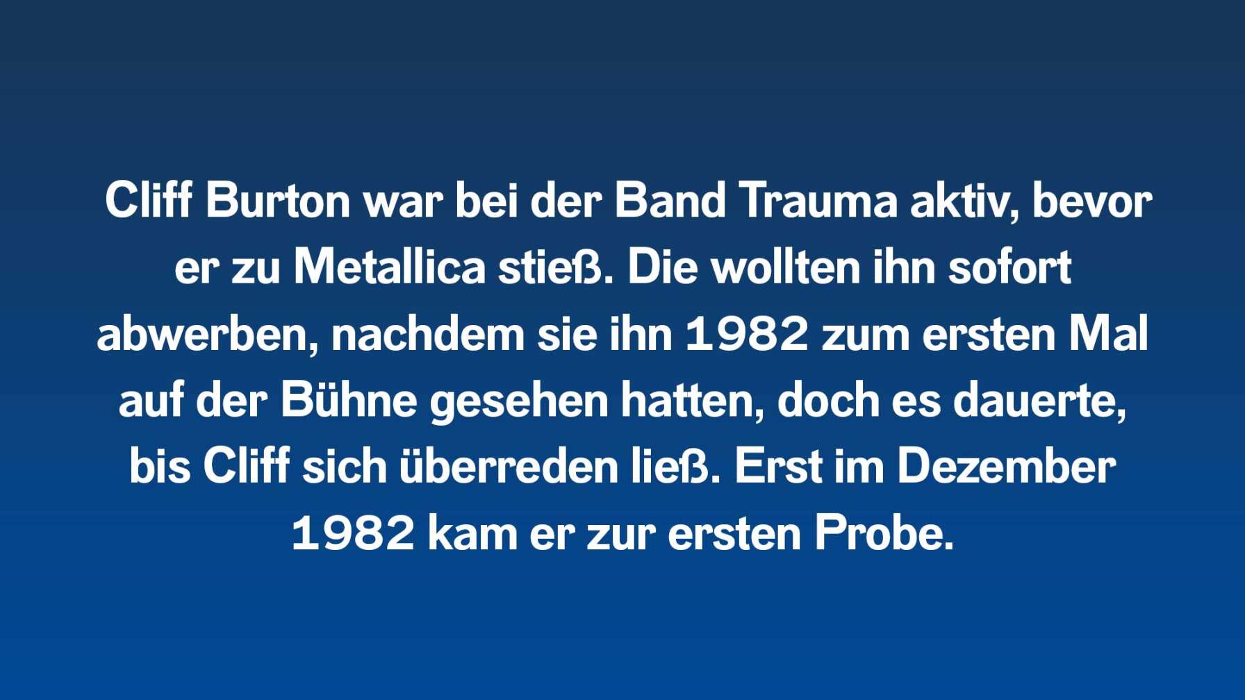 Cliff Burton war bei der Band Trauma aktiv, bevor er zu Metallica stieß. Die wollten ihn sofort abwerben, nachdem sie ihn 1982 zum ersten Mal auf der Bühne gesehen hatten, doch es dauerte, bis Cliff sich überreden ließ. Erst im Dezember 1982 kam er zur ersten Probe.