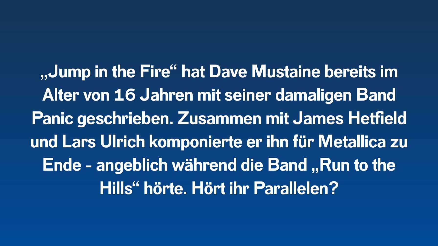 „Jump in the Fire“ hat Dave Mustaine bereits im Alter von 16 Jahren mit seiner damaligen Band Panic geschrieben. Zusammen mit James Hetfield und Lars Ulrich komponierte er ihn für Metallica zu Ende – angeblich während die Band lautstark „Run to the Hills“ hörte. Hört ihr Parallelen?