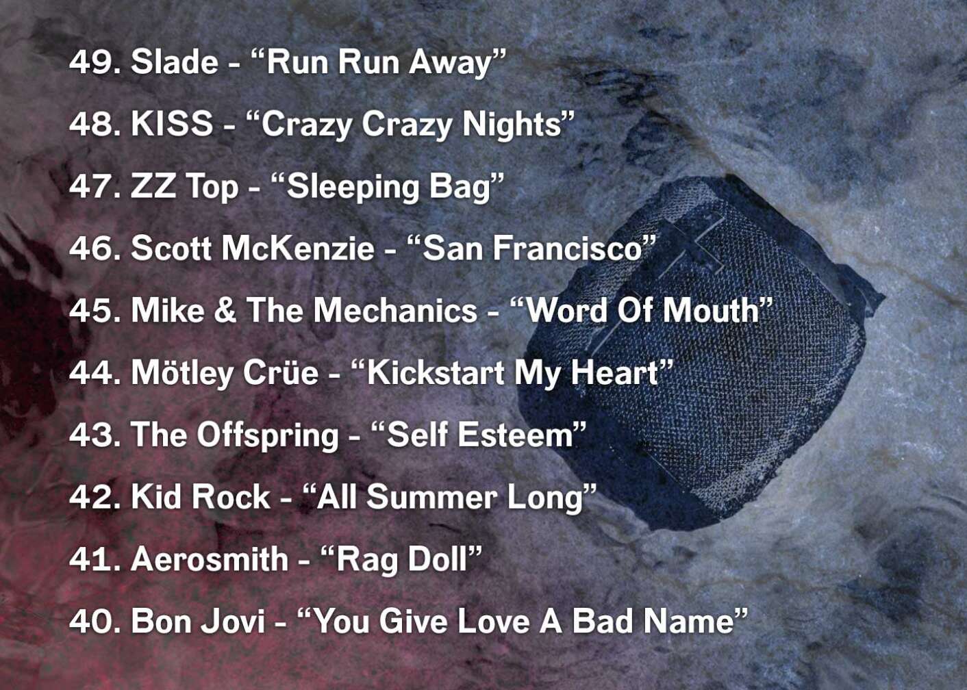 49. Slade - “Run Run Away” 48. KISS - “Crazy Crazy Nights” 47. ZZ Top - “Sleeping Bag” 46. Scott McKenzie - “San Francisco” 45. Mike & The Mechanics - “Word Of Mouth” 44. Mötley Crüe - “Kickstart My Heart” 43. The Offspring - “Self Esteem” 42. Kid Rock - “All Summer Long” 41. Aerosmith - “Rag Doll” 40. Bon Jovi - “You Give Love A Bad Name”