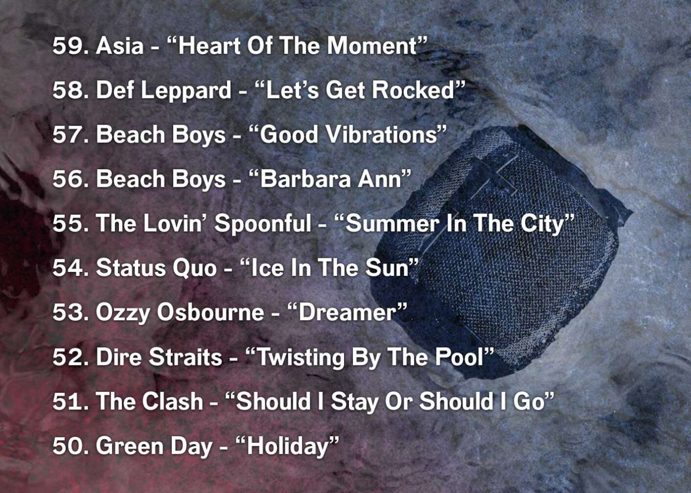 59. Asia - “Heart Of The Moment” 58. Def Leppard - “Let’s Get Rocked” 57. Beach Boys - “Good Vibrations” 56. Beach Boys - “Barbara Ann” 55. The Lovin’ Spoonful - “Summer In The City” 54. Status Quo - “Ice In The Sun” 53. Ozzy Osbourne - “Dreamer” 52. Dire Straits - “Twisting By The Pool” 51. The Clash - “Should I Stay Or Should I Go” 50. Green Day - “Holiday”