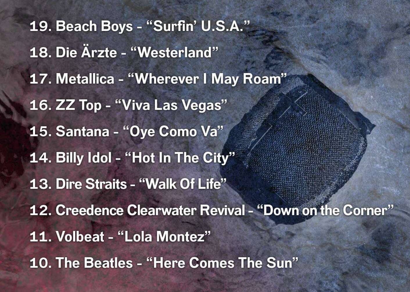 19. Beach Boys - “Surfin’ U.S.A.” 18. Die Ärzte - “Westerland” 17. Metallica - “Wherever I May Roam” 16. ZZ Top - “Viva Las Vegas” 15. Santana - “Oye Como Va” 14. Billy Idol - “Hot In The City” 13. Dire Straits - “Walk Of Life” 12. Creedence Clearwater Revival - “Down on the Corner” 11. Volbeat - “Lola Montez” 10. The Beatles - “Here Comes The Sun”