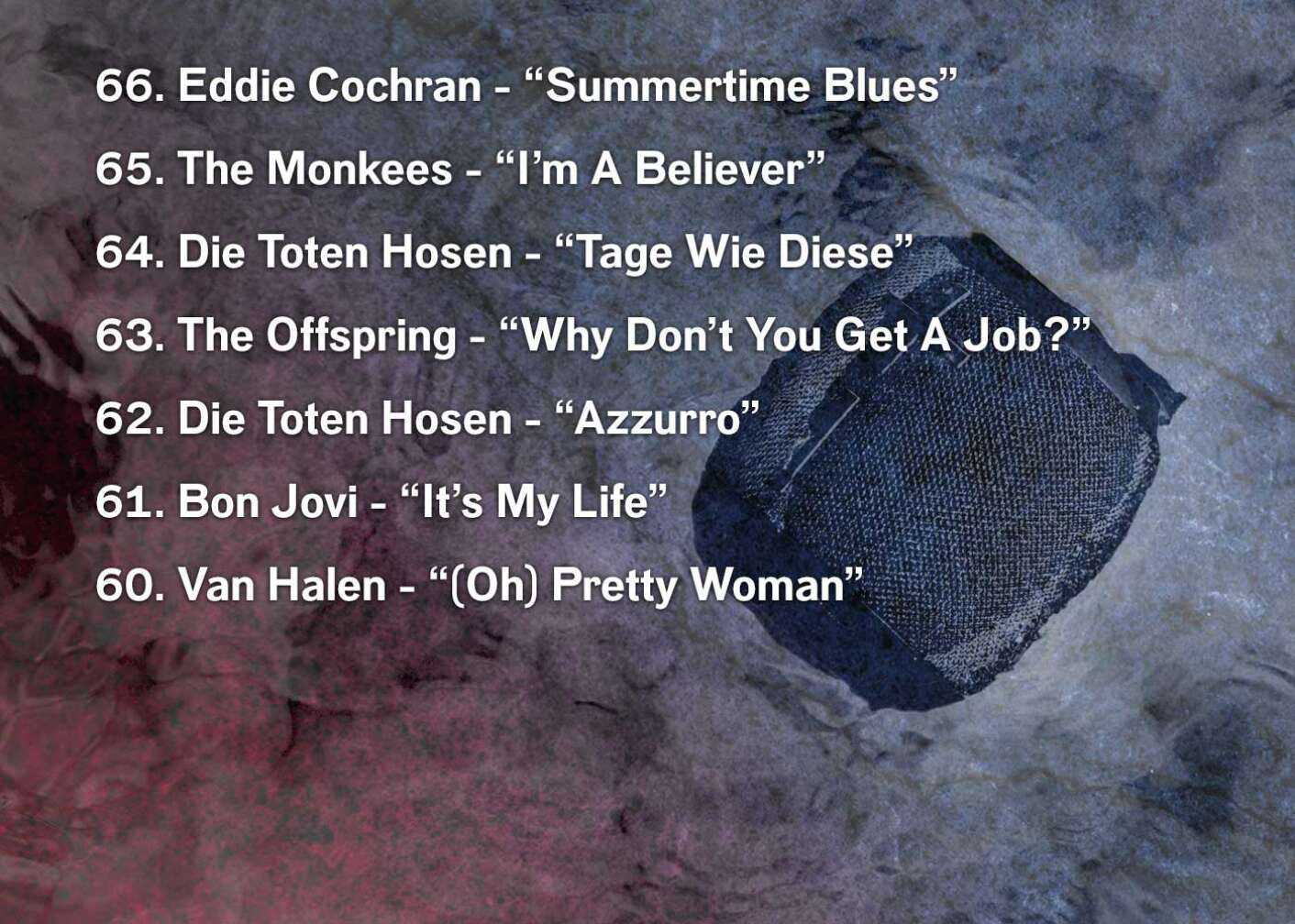 66. Eddie Cochran - “Summertime Blues” 65. The Monkees - “I’m A Believer” 64. Die Toten Hosen - “Tage Wie Diese” 63. The Offspring - “Why Don’t You Get A Job?” 62. Die Toten Hosen - “Azzurro” 61. Bon Jovi - “It’s My Life” 60. Van Halen - “(Oh) Pretty Woman”