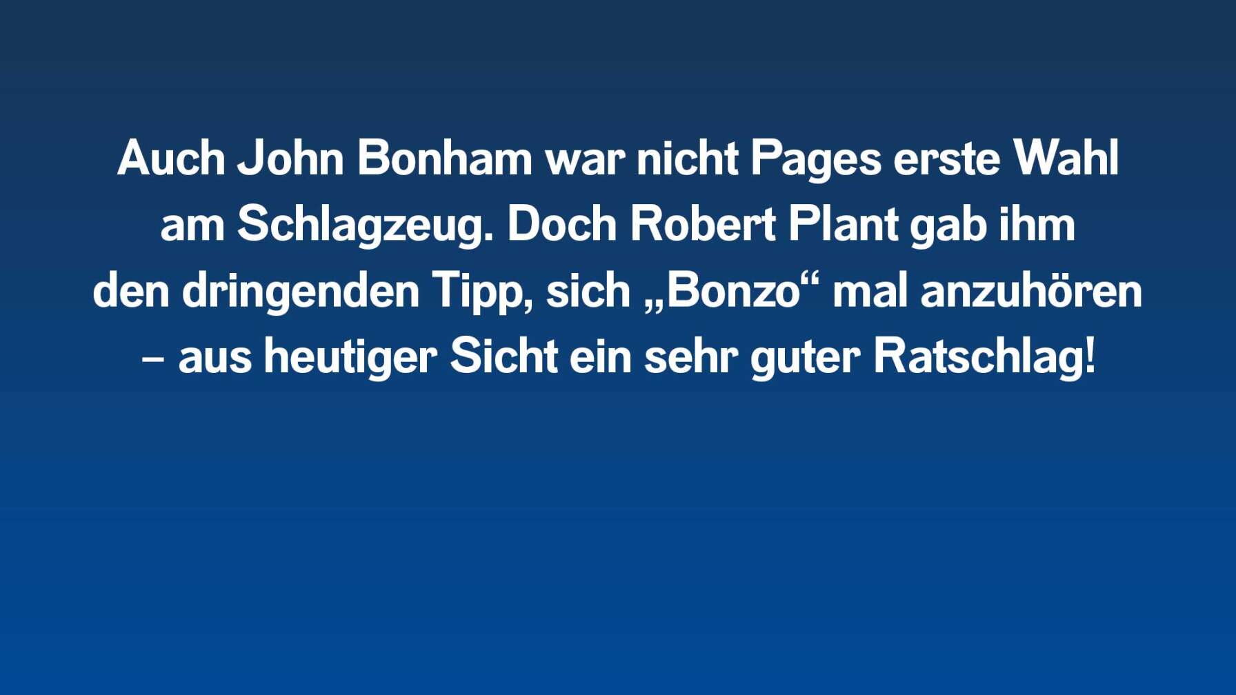 Auch John Bonham war nicht Pages erste Wahl am Schlagzeug. Doch Robert Plant gab ihm den dringenden Tipp, sich „Bonzo“ mal anzuhören – aus heutiger Sicht ein sehr guter Ratschlag!