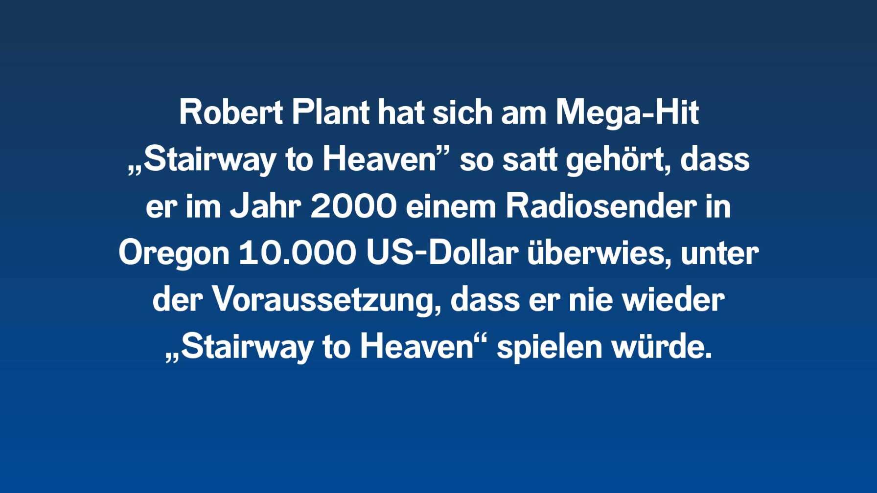 Robert Plant hat sich am Mega-Hit „Stairway to Heaven” so satt gehört, dass er im Jahr 2000 einem Radiosender in Oregon 10.000 US-Dollar überwies, unter der Voraussetzung, dass er nie wieder „Stairway to Heaven“ spielen würde.