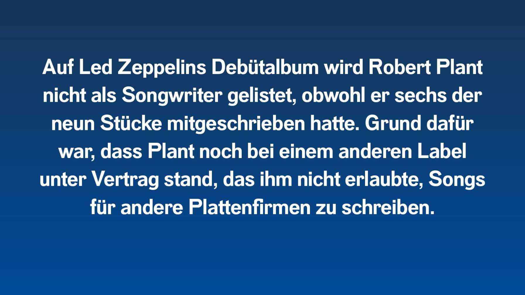 Auf Led Zeppelins Debütalbum wird Robert Plant nicht als Songwriter gelistet, obwohl er sechs der neun Stücke mitschrieb. Grund dafür war, dass Plant noch bei einem anderen Label unter Vertrag war, das ihm nicht erlaubte, Songs für andere Plattenfirmen zu schreiben.