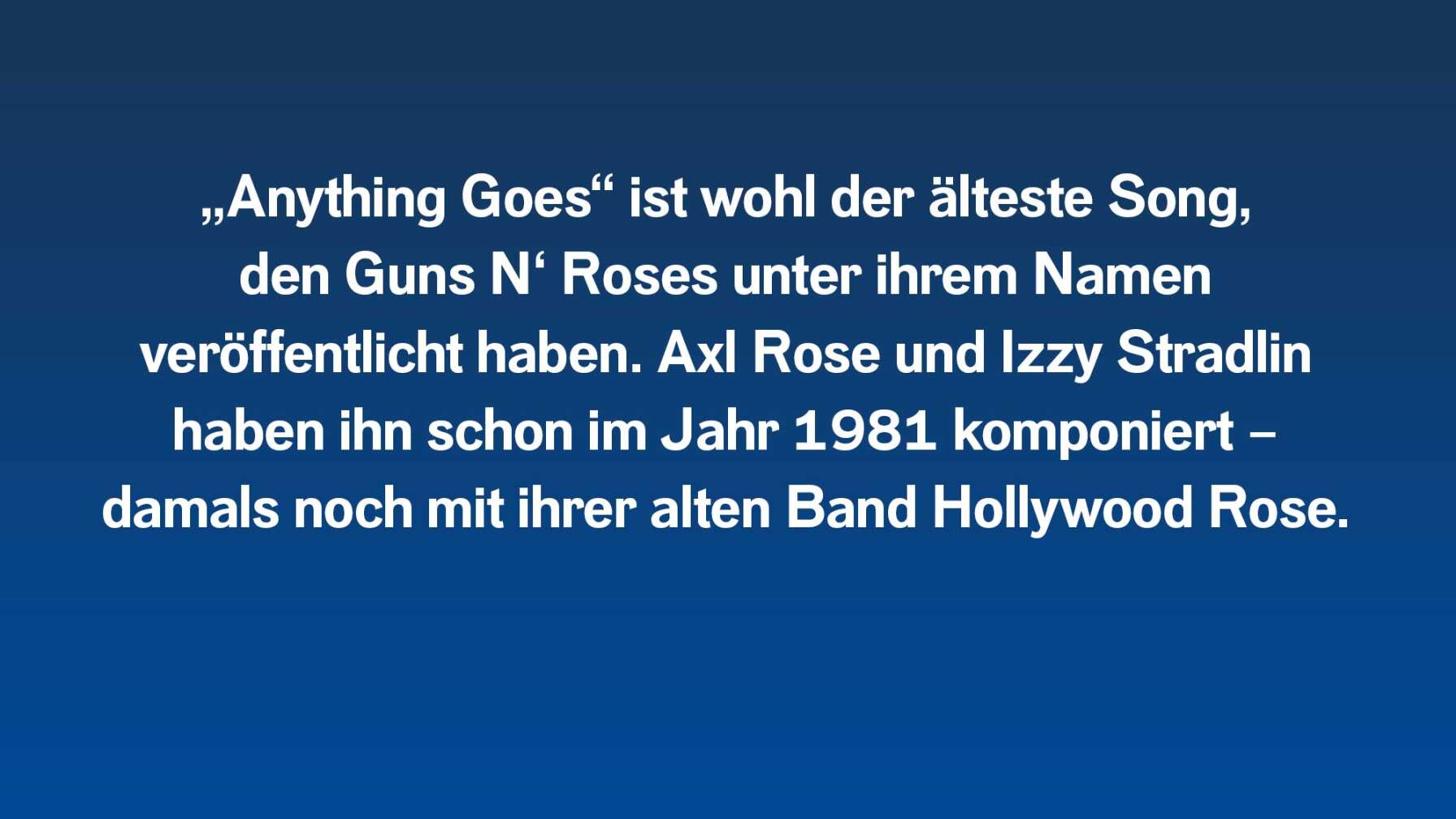 „Anything Goes“ ist wohl der älteste Song, den Guns N‘ Roses unter ihrem Namen veröffentlicht haben. Axl Rose und Izzy Stradlin haben ihn schon im Jahr 1981 komponiert – damals noch mit ihrer alten Band Hollywood Rose.