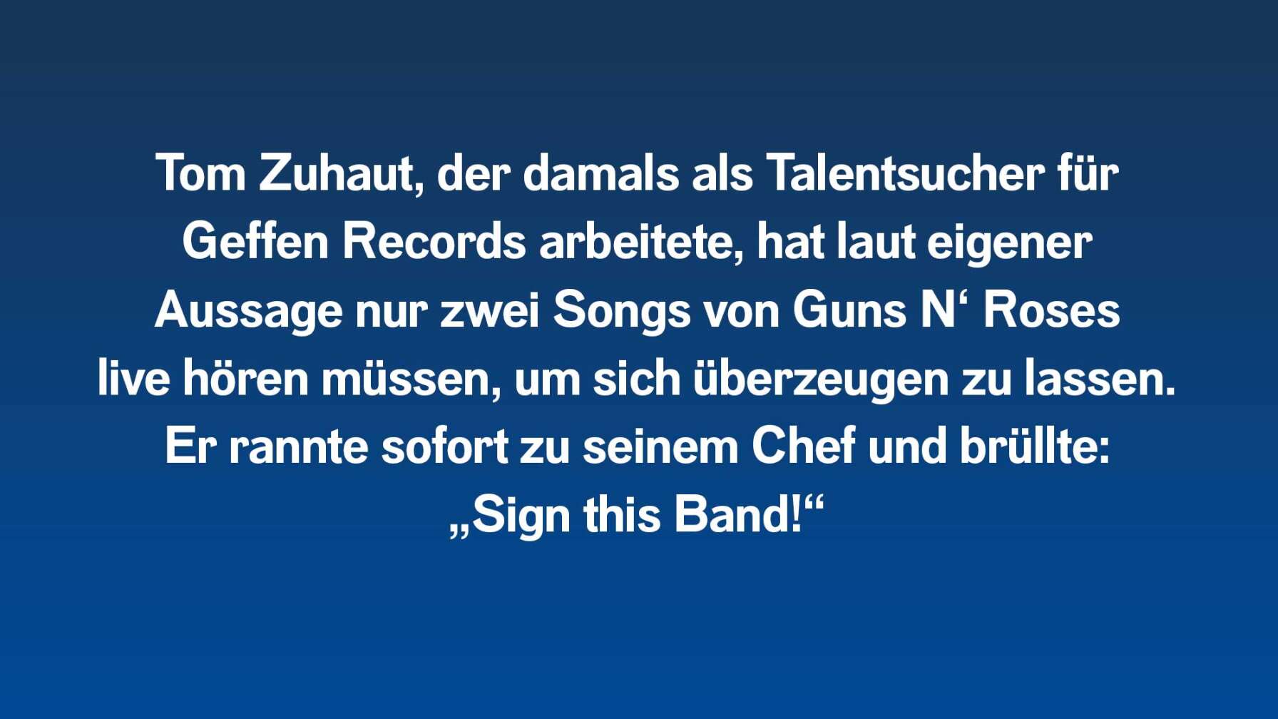 Tom Zuhaut, der damals als Talentsucher für Geffen Records arbeitete, hat laut eigener Aussage nur zwei Songs von Guns N‘ Roses live hören müssen, um sich überzeugen zu lassen. Er rannte sofort zu seinem Chef und brüllte: „Sign this Band!“