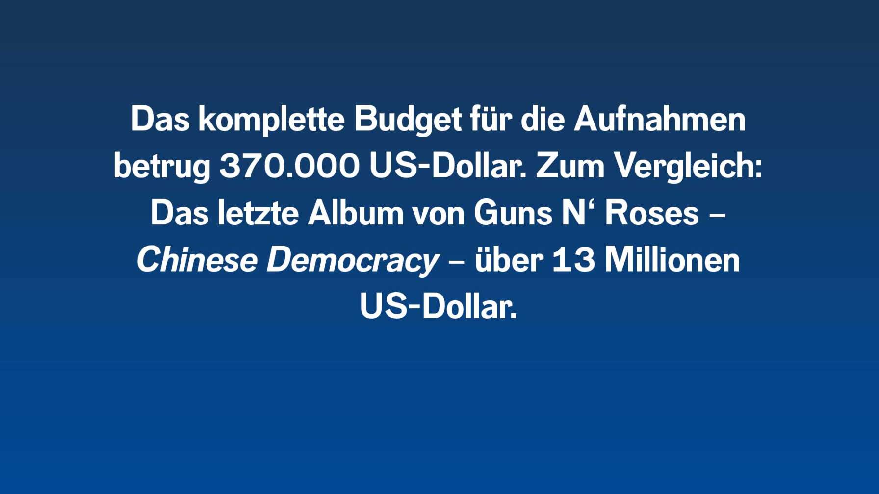 Das komplette Budget für die Aufnahmen betrug 370.000 US-Dollar. Zum Vergleich: Das letzte Album von Guns N‘ Roses – Chinese Democracy – über 13 Millionen US-Dollar.