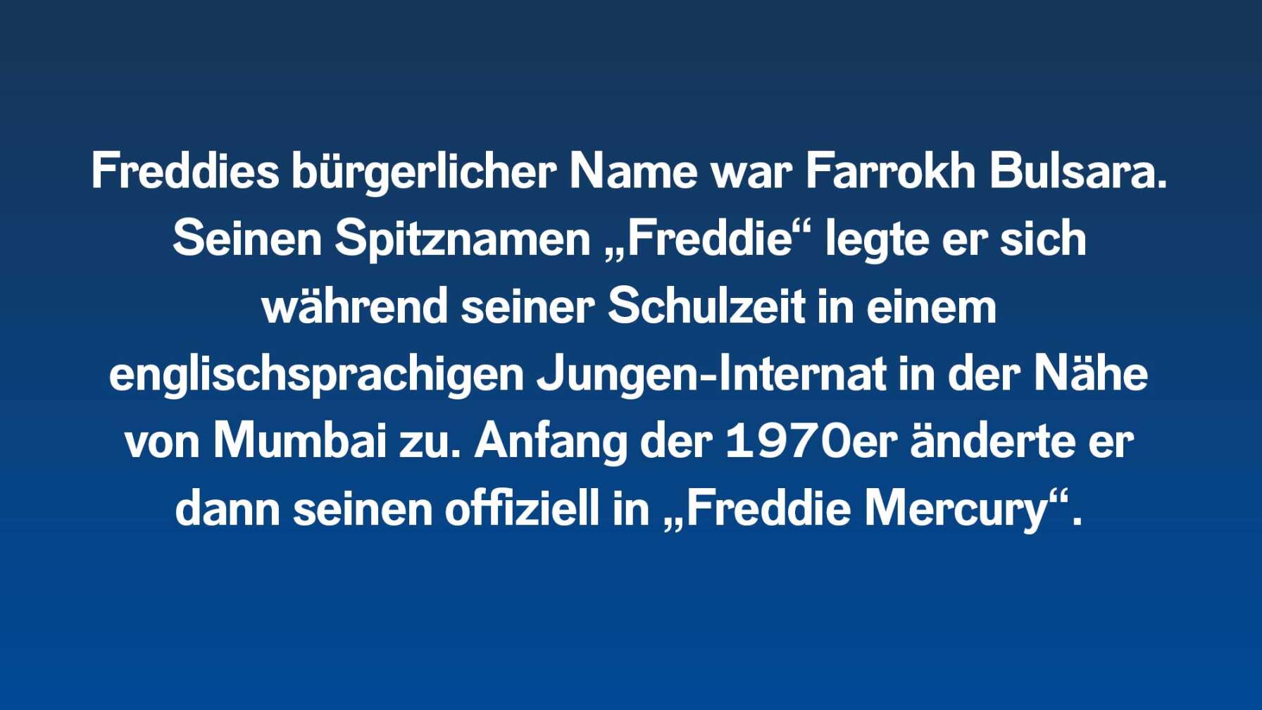 Freddies bürgerlicher Name war Farrokh Bulsara. Seinen Spitznamen „Freddie“ legte er sich während seiner Schulzeit in einem englischsprachigen Jungen-Internat in der Nähe von Mumbai zu. Anfang der 1970er änderte er dann seinen offiziell in „Freddie Mercury“.