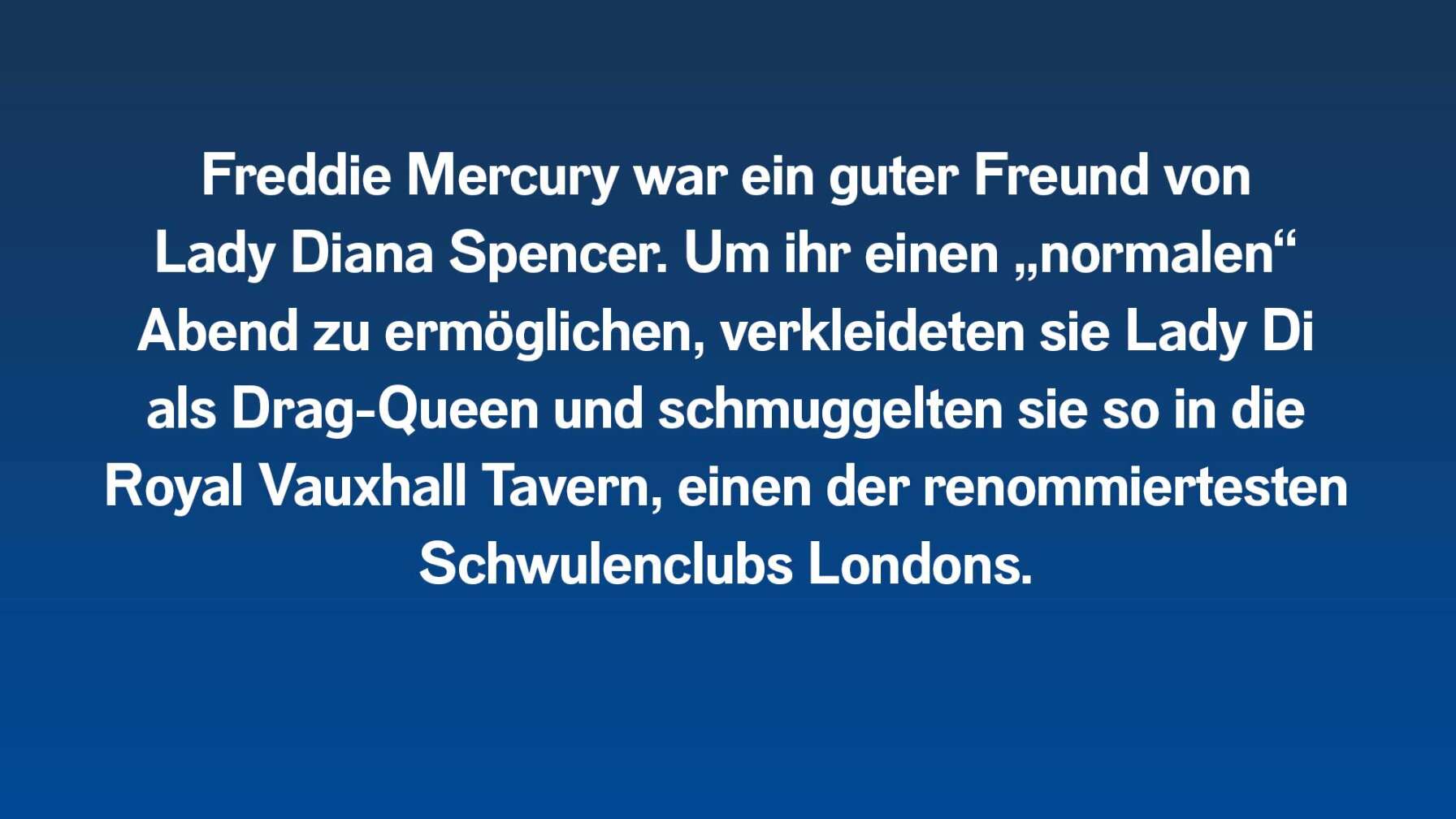 Freddie Mercury war ein guter Freund von Lady Diana Spencer. Um ihr einen „normalen“ Abend zu ermöglichen, verkleideten sie Lady Di als Drag-Queen und schmuggelten sie so in die Royal Vauxhall Tavern, einen der renommiertesten Schwulenclubs Londons.