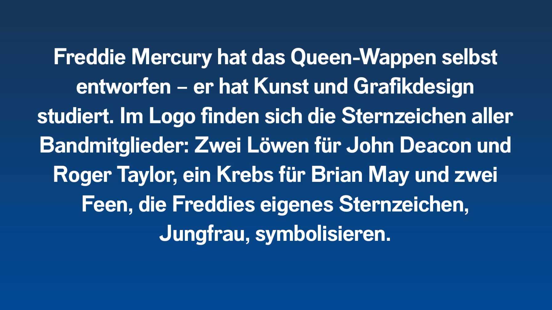 Freddie Mercury hat das Queen-Wappen selbst entworfen – er hat Kunst und Grafikdesign studiert. Im Logo finden sich die Sternzeichen aller Bandmitglieder: Zwei Löwen für John Deacon und Roger Taylor, ein Krebs für Brian May und zwei Feen, die Freddies eigenes Sternzeichen, Jungfrau, symbolisieren.