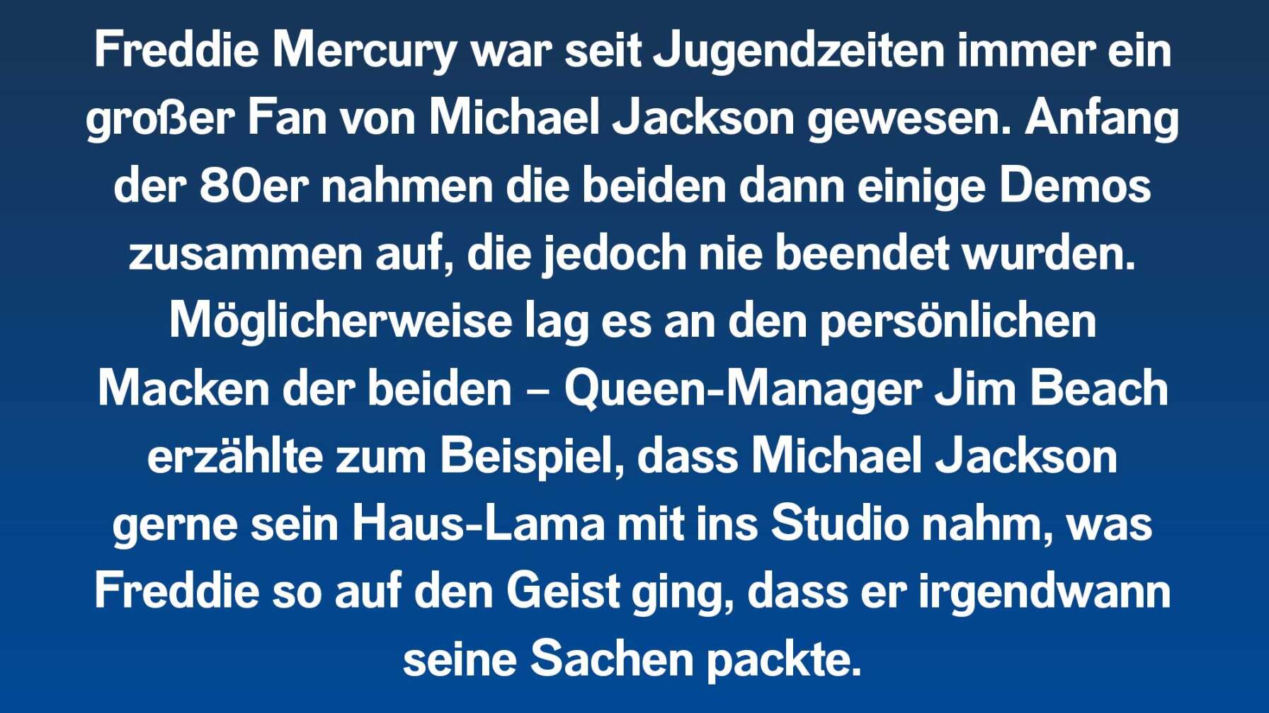 Freddie Mercury war seit Jugendzeiten immer ein großer Fan von Michael Jackson gewesen. Anfang der 80er nahmen die beiden dann einige Demos zusammen auf, die jedoch nie beendet wurden. Möglicherweise lag es an den persönlichen Macken der beiden – Queen-Manager Jim Beach erzählte zum Beispiel, dass Michael Jackson gerne sein Haus-Lama mit ins Studio nahm, was Freddie so auf den Geist ging, dass er irgendwann seine Sachen packte.