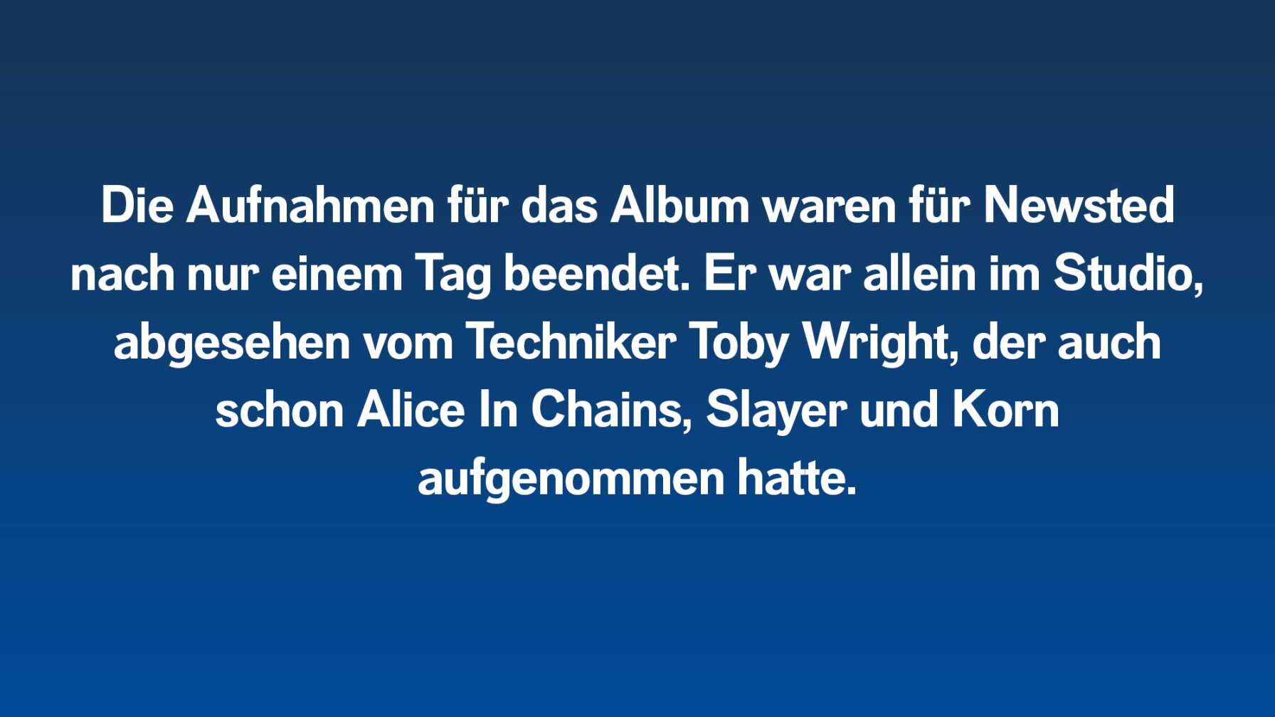 Die Aufnahmen für das Album waren für Newsted nach nur einem Tag beendet. Außerdem war niemand mit ihm im Studio, außer der Techniker Toby Wright, der auch schon Alice In Chains, Slayer und Korn aufgenommen hatte.