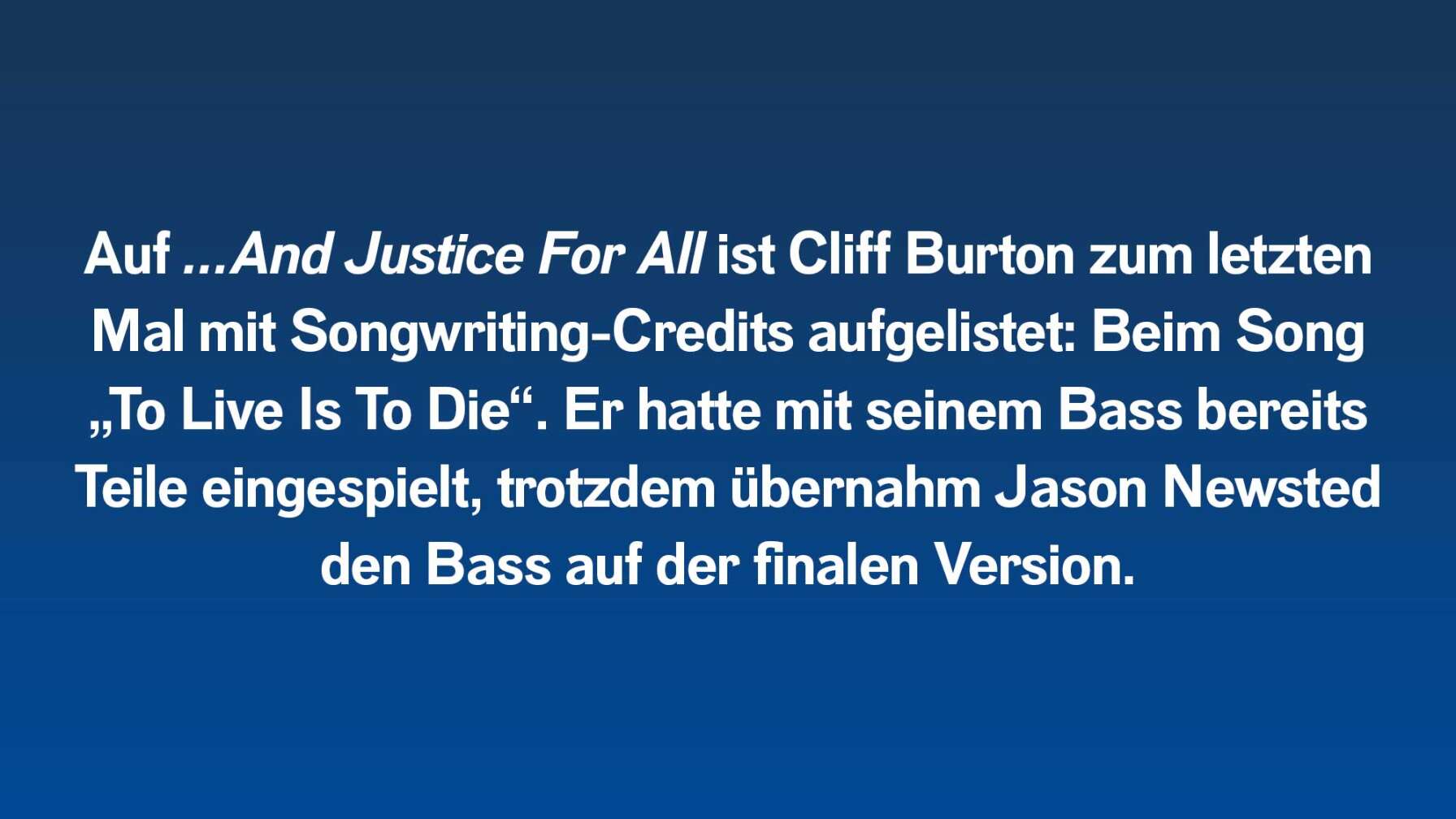 Auf …And Justice For All ist Cliff Burton zum letzten Mal mit Songwriting-Credits aufgelistet: Beim Song „To Live Is To Die“. Er hatte Teile mit seinem Bass bereits eingespielt, trotzdem spielte Jason Newsted den Bass bei der finalen Version.