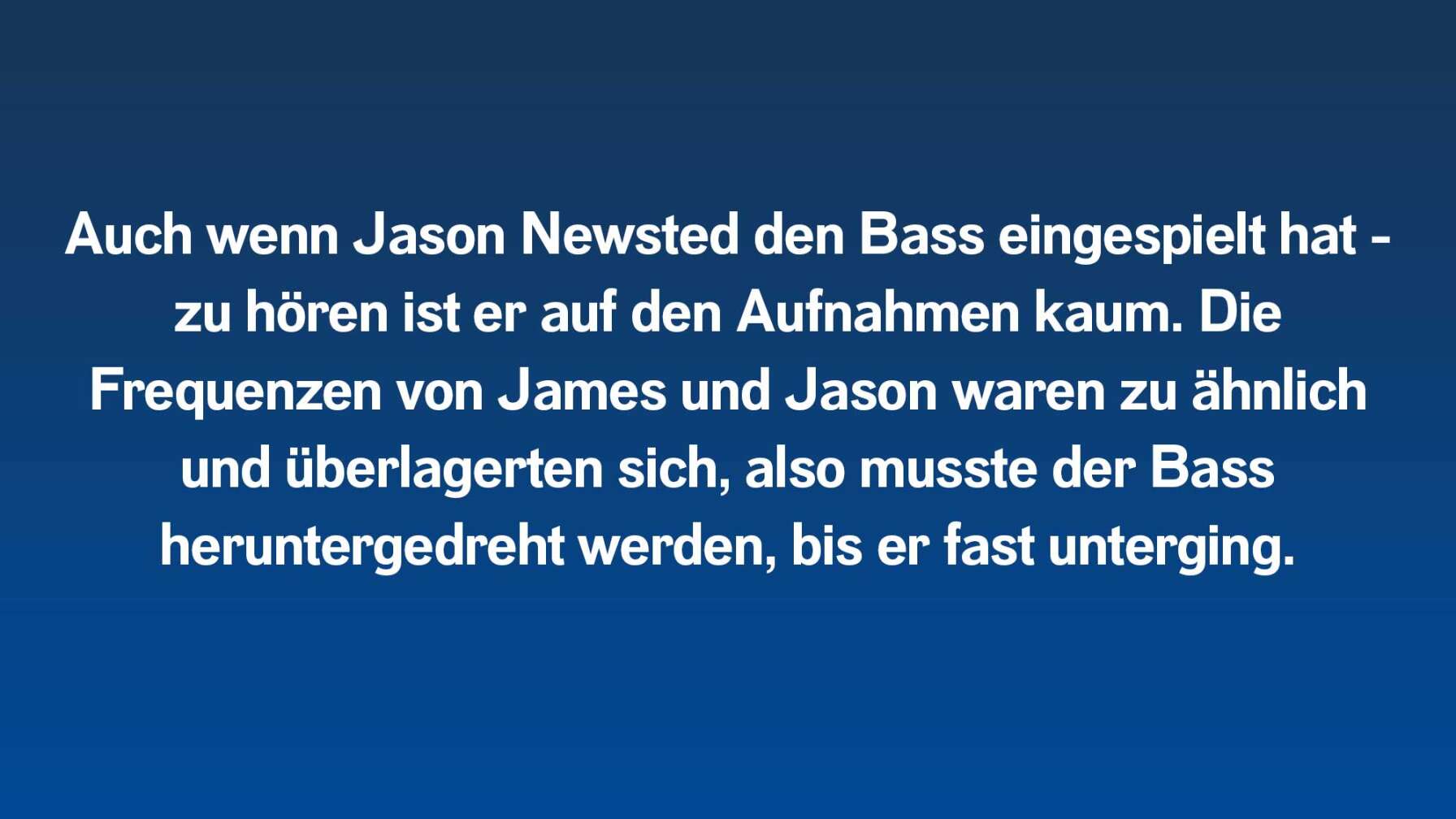 Auch wenn Jason Newsted den Bass eingespielt hat – zu hören ist er auf den Aufnahmen kaum. Die Frequenzen von James und Jason waren zu ähnlich und überlagerten sich, also musste der Bass heruntergedreht werden, bis er unterging.