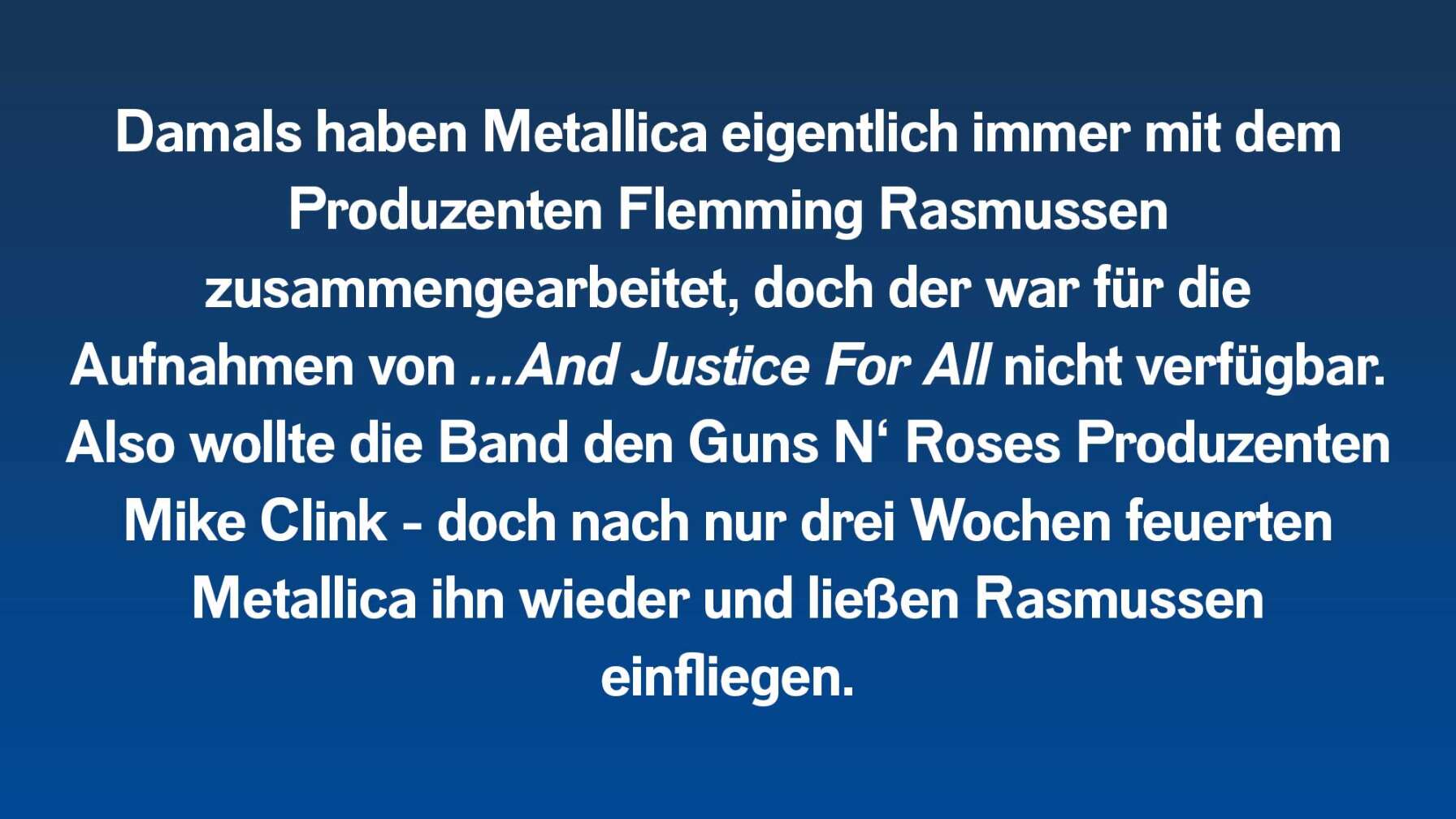 Damals haben Metallica eigentlich immer mit dem Produzenten Flemming Rasmussen zusammengearbeitet, doch der war für die Aufnahmen von …And Justice For All nicht verfügbar. Also wollte die Band den Guns N‘ Roses Produzenten Mike Clink – doch nach nur drei Wochen feuerten Metallica ihn wieder und ließen Rasmussen wieder einfliegen.