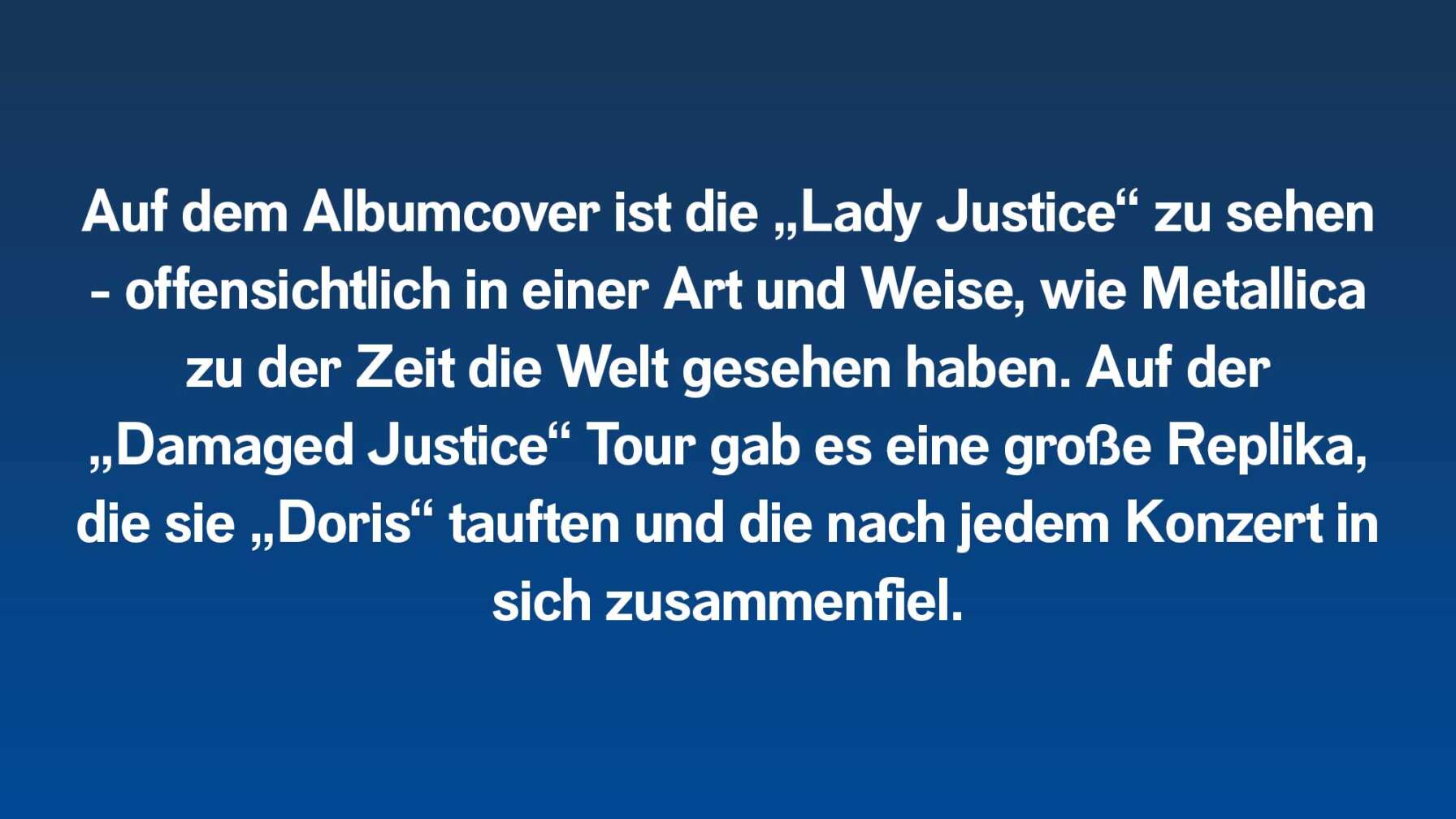 Auf dem Albumcover ist die „Lady Justice“ zu sehen – offensichtlich in einer Art und Weise, wie Metallica zu der Zeit die Welt gesehen haben. Auf der „Damaged Justice“ Tour gab es eine große Replika, die sie „Doris“ tauften und die nach jedem Konzert in sich zusammenfiel.