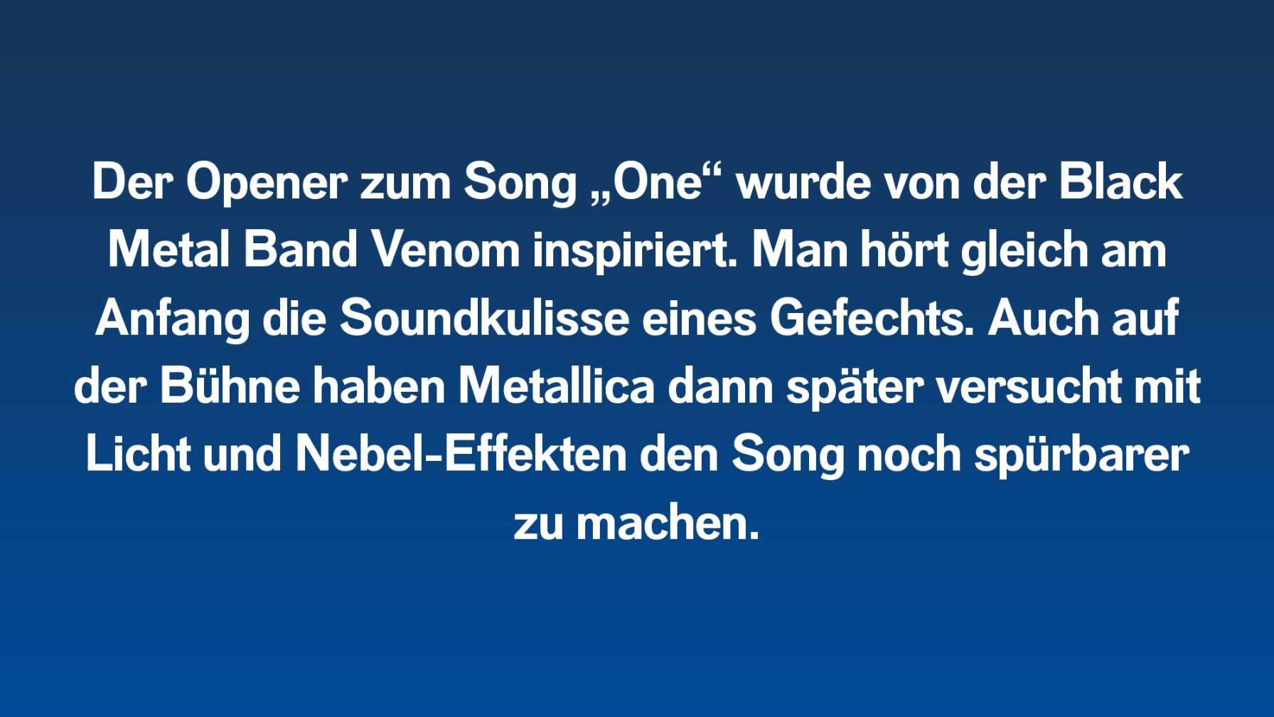 Der Opener zum Song „One“ wurde von der Black Metal Band Venom inspiriert. Man hört gleich am Anfang die Soundkulisse eines Gefechts. Auch auf der Bühne haben Metallica dann versucht mit Licht und Nebel-Effekten den Song noch mehr spürbar zu machen.