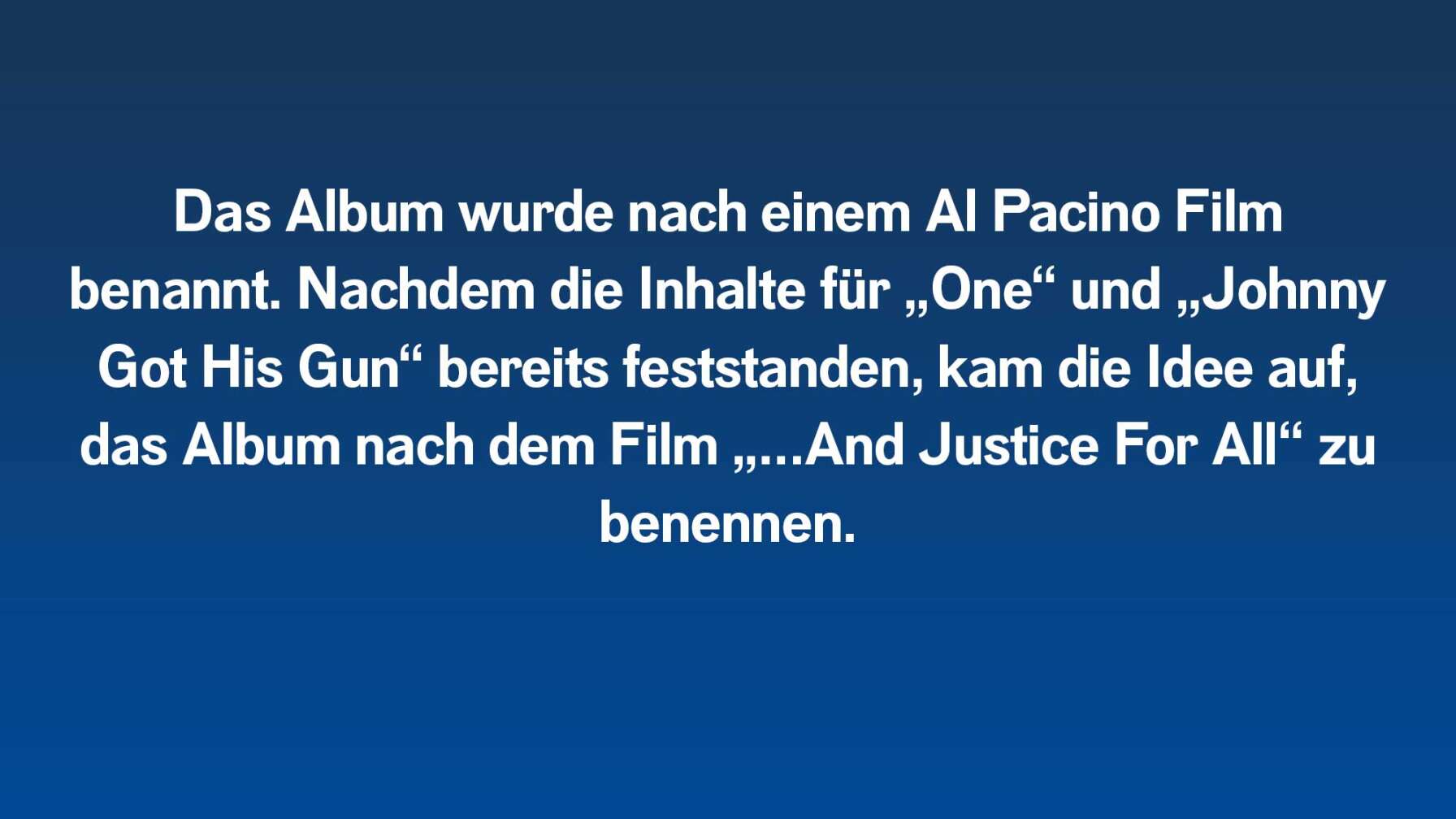 Das Album wurde nach einem Al Pacino Film benannt. Nachdem die Inhalte für „One“ und „Johnny Got His Gun“ bereits feststanden, kam die Idee auf, das Album nach dem Film „…And Justice For All“ zu benennen.