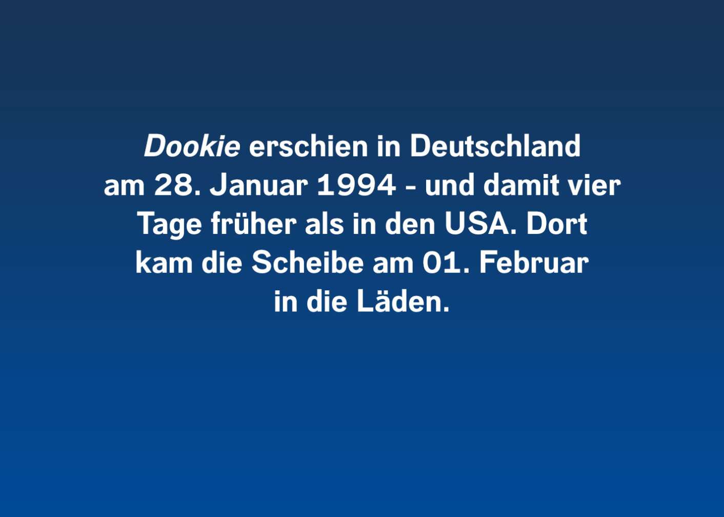 "Dookie" erschien in Deutschland am 28. Januar 1994 und damit vier Tage früher als in den USA. Dort kam die Scheibe am 01. Februar in die Läden.
