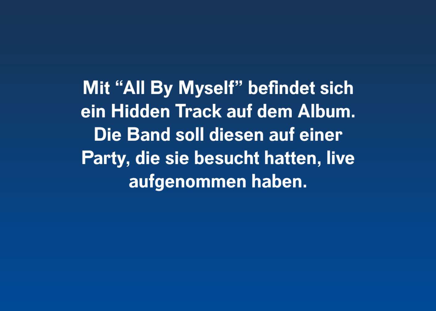 Mit "All By Myself" befindet sich ein Hidden Track auf dem Album, Die Band soll diesen auf einer Party, die sie besucht hatten, live aufgenommen haben.
