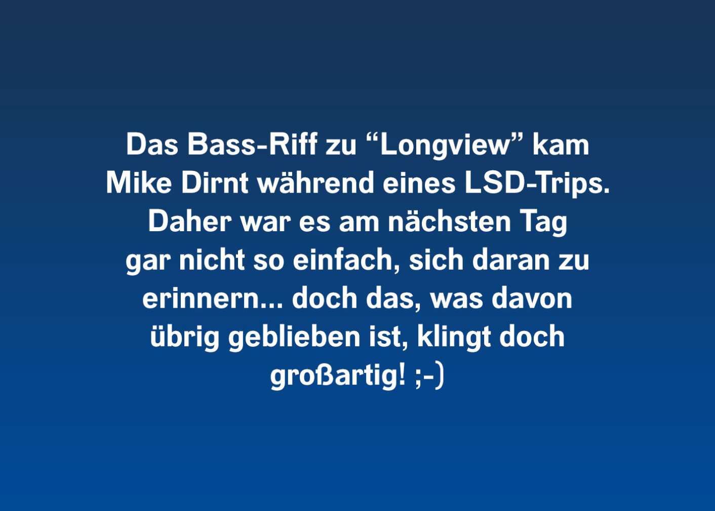 Das Bass-Riff zu "Longview" kam Mike Dirnt während eines LSD-Trips. Daher war es am nächsten Tag gar nicht so einfach, sich daran zu erinnern... doch das, was davon übrig geblieben ist, klingt doch großartig!