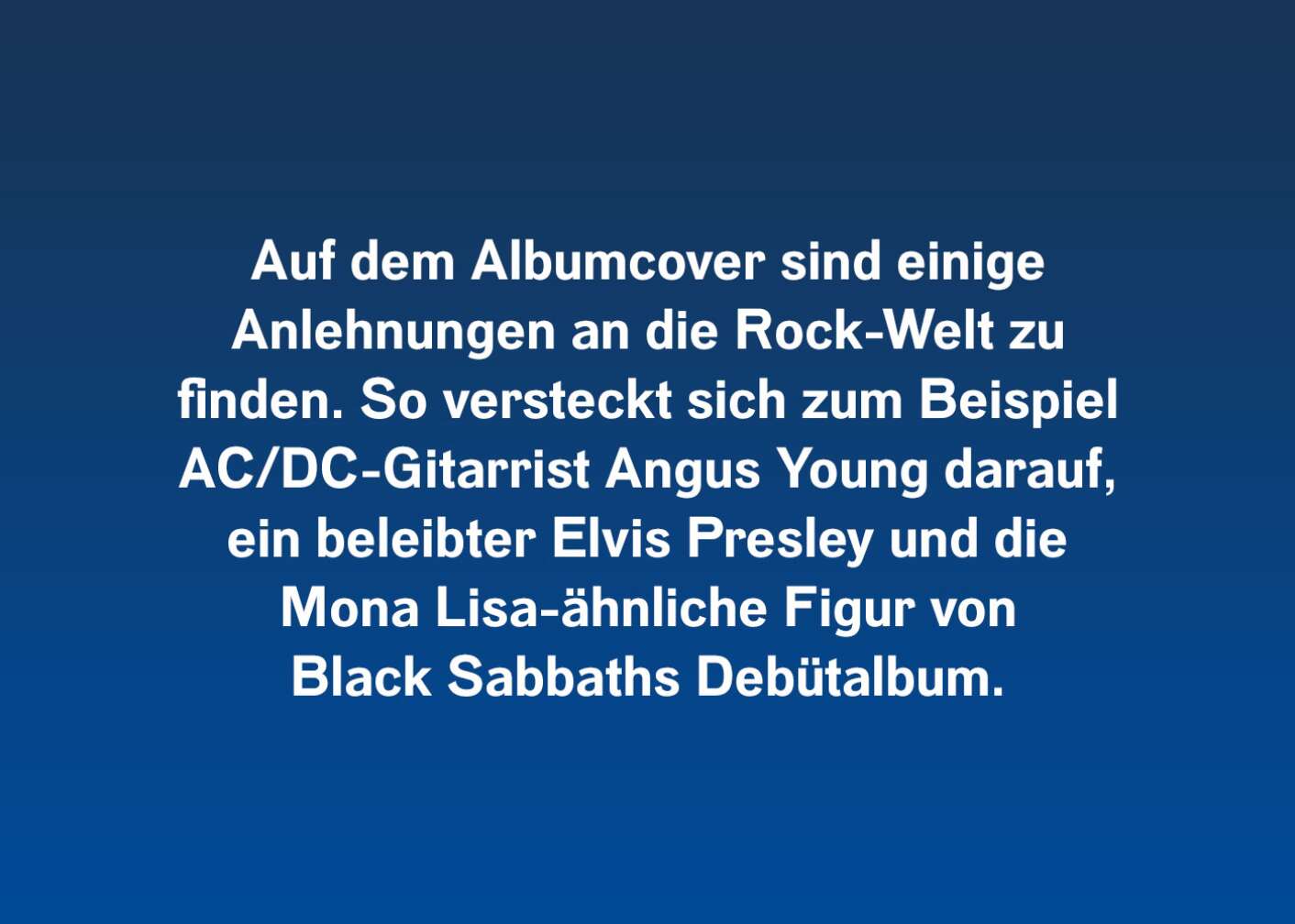 Auf dem Albumcover sind einige Anlehnungen an die Rockwelt zu finden. So versteckt sich zum Beispiel AC/DC-Gitarrist Angus Young darauf, ein beleibter Elvis Presley und die Mona Lisa-ähnliche Figur von Black Sabbaths Debütalbum.