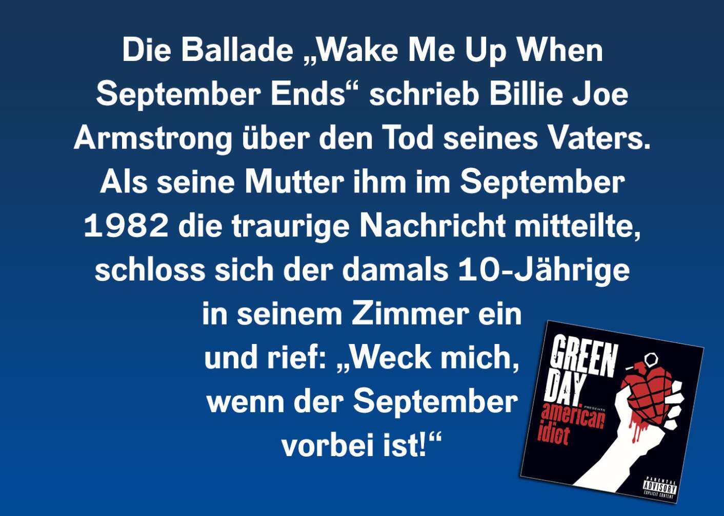Die Ballade „Wake Me Up When September Ends“ schrieb Billie Joe Armstrong über den Tod seines Vaters. Als seine Mutter ihm im September 1982 die traurige Nachricht mitteilte, schloss sich der damals 10-Jährige in seinem Zimmer ein und rief: „Weck mich, wenn der September vorbei ist!“