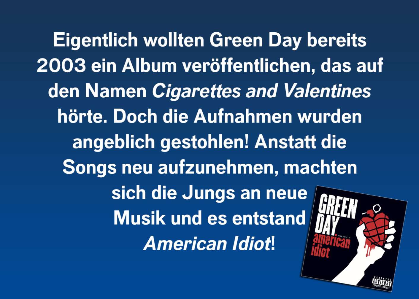 Eigentlich wollten Green Day bereits 2003 ein Album veröffentlichen, das auf den Namen Cigarettes and Valentines hörte. Doch die Aufnahmen wurden angeblich gestohlen! Anstatt die Songs neu aufzunehmen, machten sich die Jungs an neue Musik und es entstand American Idiot!